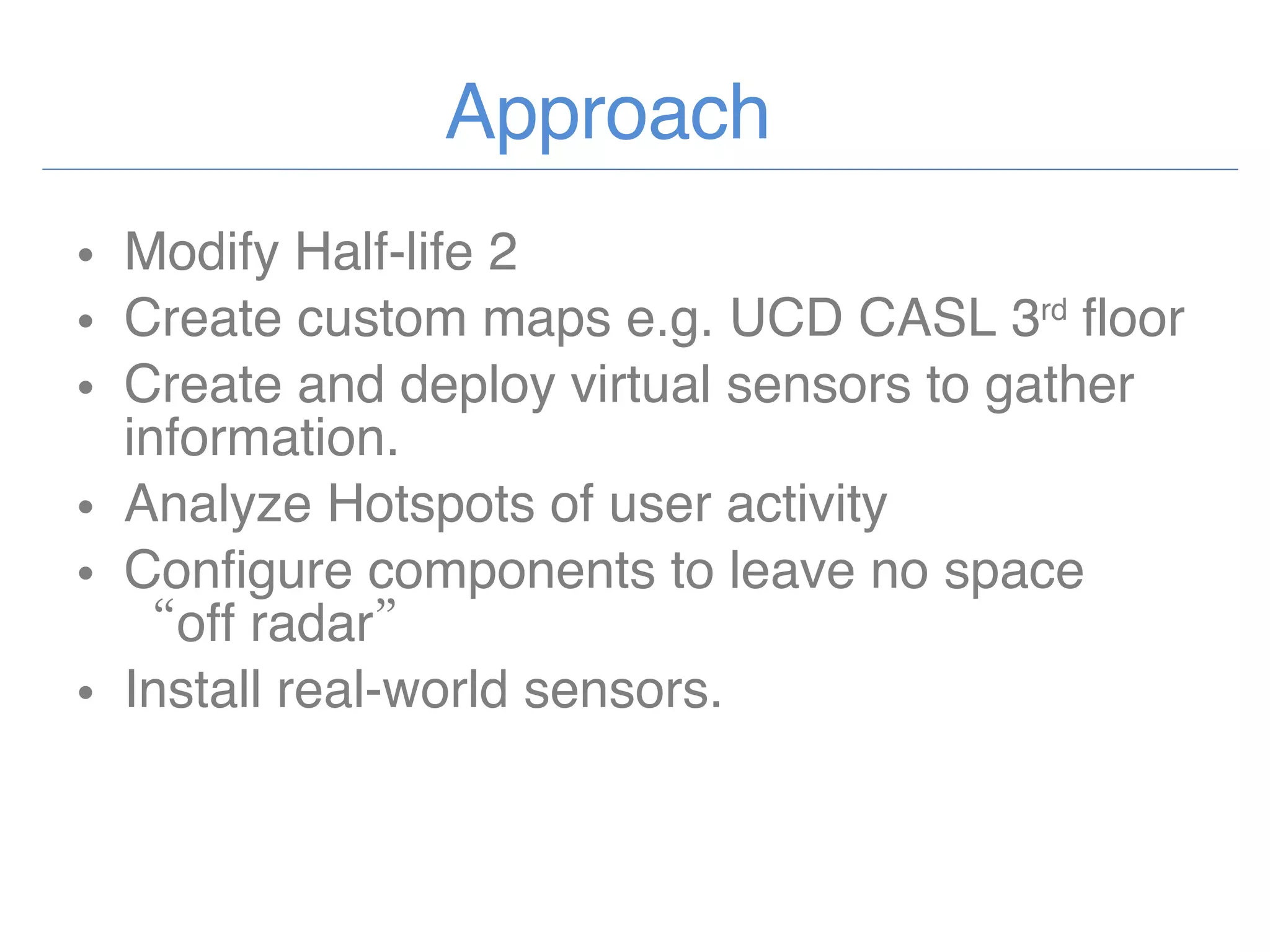 Approach Modify Half-life 2  Create custom maps e.g. UCD CASL 3 rd  floor Create and deploy virtual sensors to gather information. Analyze Hotspots of user activity Configure components to leave no space “off radar” Install real-world sensors. 