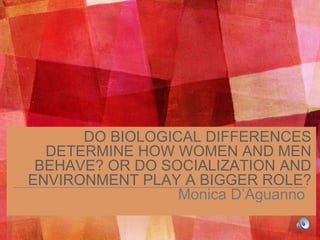 DO BIOLOGICAL DIFFERENCES
DETERMINE HOW WOMEN AND MEN
BEHAVE? OR DO SOCIALIZATION AND
ENVIRONMENT PLAY A BIGGER ROLE?
Monica D’Aguanno
 