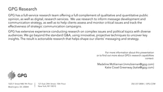 1025 F Street NW, 9th Floor
Washington, DC 20004
121 East 24th Street, 10th Floor
New York, NY 10010
202.337.0808 | GPG.COM
GPG Research
GPG has a full-service research team offering a full complement of qualitative and quantitative public
opinion, as well as digital, research services. We use research to inform message development and
communication strategy, as well as to help clients assess and monitor critical issues and track the
effectiveness of strategic communication campaigns.
GPG has extensive experience conducting research on complex issues and political topics with diverse
audiences. We go beyond the standard Q&A, using innovative, projective techniques to uncover key
insights. The result is actionable research that helps shape our clients’ messaging and strategy.
For more information about this presentation
or to find out more about GPG’s research capabilities
contact:
Madeline McKiernan (mmckiernan@gpg.com)
Katie Cissel Greenway (katie@gpg.com)
 