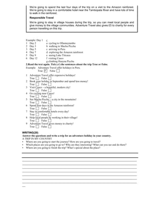 We’re going to spend the last four days of the trip on a visit to the Amazon rainforest.
We’re going to stay in a comfortable hotel near the Tambopata River and have lots of time
to walk in the rainforest.
Responsible Travel
We’re going to stay in village houses during the trip, so you can meet local people and
give money to the village communities. Adventure Travel also gives £5 to charity for every
person travelling on this trip.

Example: Day 1
1 Day 2
2 Day 3
3 Day 5
4 Day 7
5 Day 9
6 Day 12

c
a cycling to Ollantaytambo
b walking to Machu Picchu
c arriving in Peru
d exploring the Amazon rainforest
e seeing Lake Titicaca
f visiting Cusco
g climbing Huayna Picchu
2.Read the text again. Tick () the sentences about the trip True or False.
Example: Adventure Travel offer holidays in Peru.
True  False
1 Adventure Travel offer expensive holidays!
True
False
2 Book your holiday in September and spend less money!
True
False
3 Visit Cusco – a beautiful, modern city!
True
False
4 Go cycling near Cusco!
True
False
5 See Machu Picchu – a city in the mountains!
True
False
6 Spend four days in the Amazon rainforest!
True
False
7 Stay in comfortable hotels every day!
True
False
8 Help local people by working in their village!
True
False
9 Adventure Travel gives money to charity!
True
False
WRITING(20)
Answer the questions and write a trip for an adventure holiday in your country.
A TRIP IN MY COUNTRY
• Where are you going to start the journey? How are you going to travel?
• Which places are you going to go to? Why are they interesting? What can you see and do there?
• Where are you going to finish the trip? What’s special about the place?

_________________________________________________________________________
_________________________________________________________________________
_________________________________________________________________________
_________________________________________________________________________
_________________________________________________________________________
_________________________________________________________________________
_________________________________________________________________________
__

 
