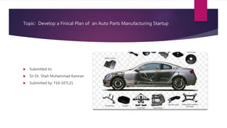 Topic: Develop a Finical Plan of an Auto Parts Manufacturing Startup
 Submitted to:
 Sir Dr. Shah Muhammad Kamran
 Submitted by: F16-16TL21
 