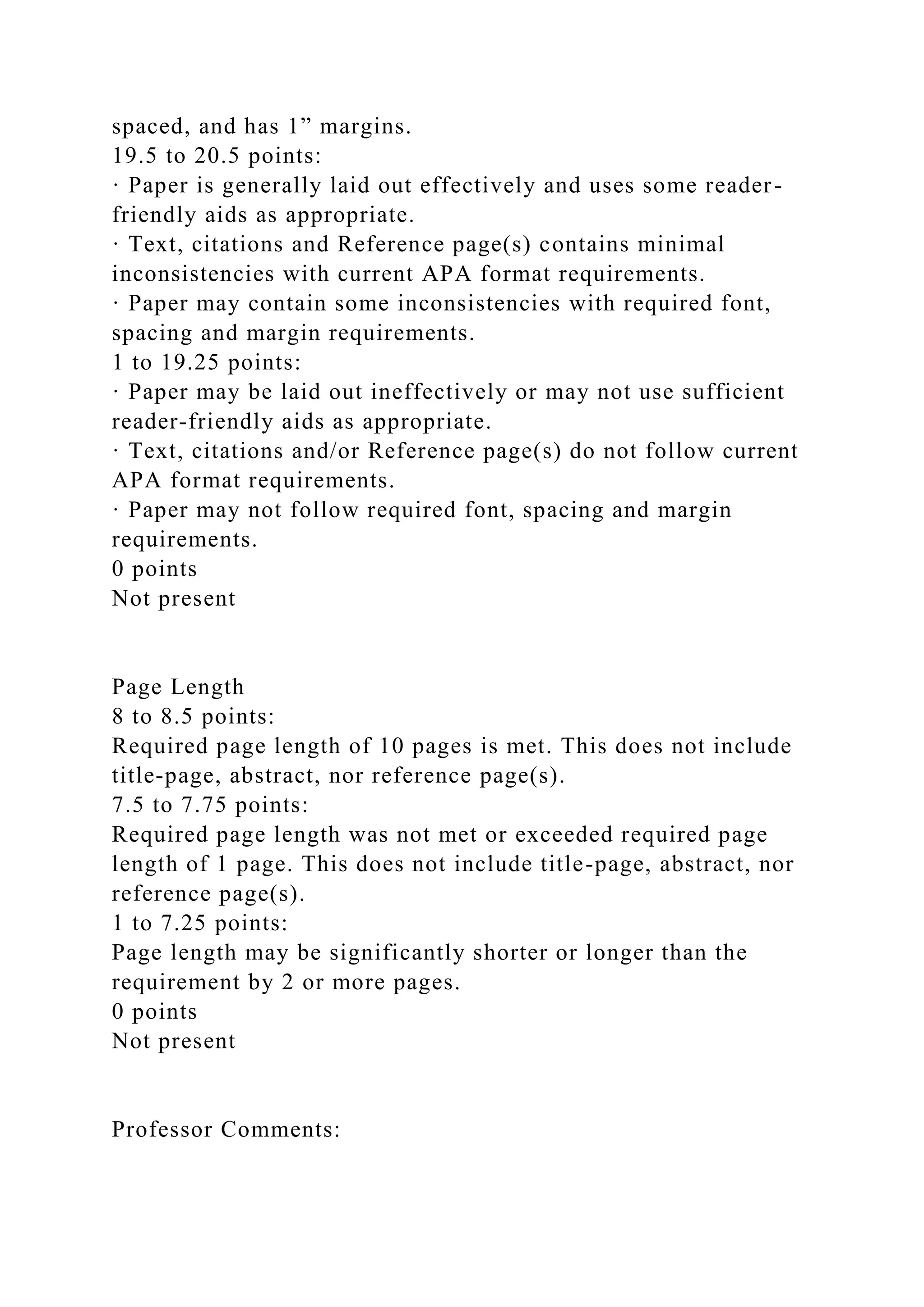 spaced, and has 1” margins.
19.5 to 20.5 points:
· Paper is generally laid out effectively and uses some reader-
friendly aids as appropriate.
· Text, citations and Reference page(s) contains minimal
inconsistencies with current APA format requirements.
· Paper may contain some inconsistencies with required font,
spacing and margin requirements.
1 to 19.25 points:
· Paper may be laid out ineffectively or may not use sufficient
reader-friendly aids as appropriate.
· Text, citations and/or Reference page(s) do not follow current
APA format requirements.
· Paper may not follow required font, spacing and margin
requirements.
0 points
Not present
Page Length
8 to 8.5 points:
Required page length of 10 pages is met. This does not include
title-page, abstract, nor reference page(s).
7.5 to 7.75 points:
Required page length was not met or exceeded required page
length of 1 page. This does not include title-page, abstract, nor
reference page(s).
1 to 7.25 points:
Page length may be significantly shorter or longer than the
requirement by 2 or more pages.
0 points
Not present
Professor Comments:
 