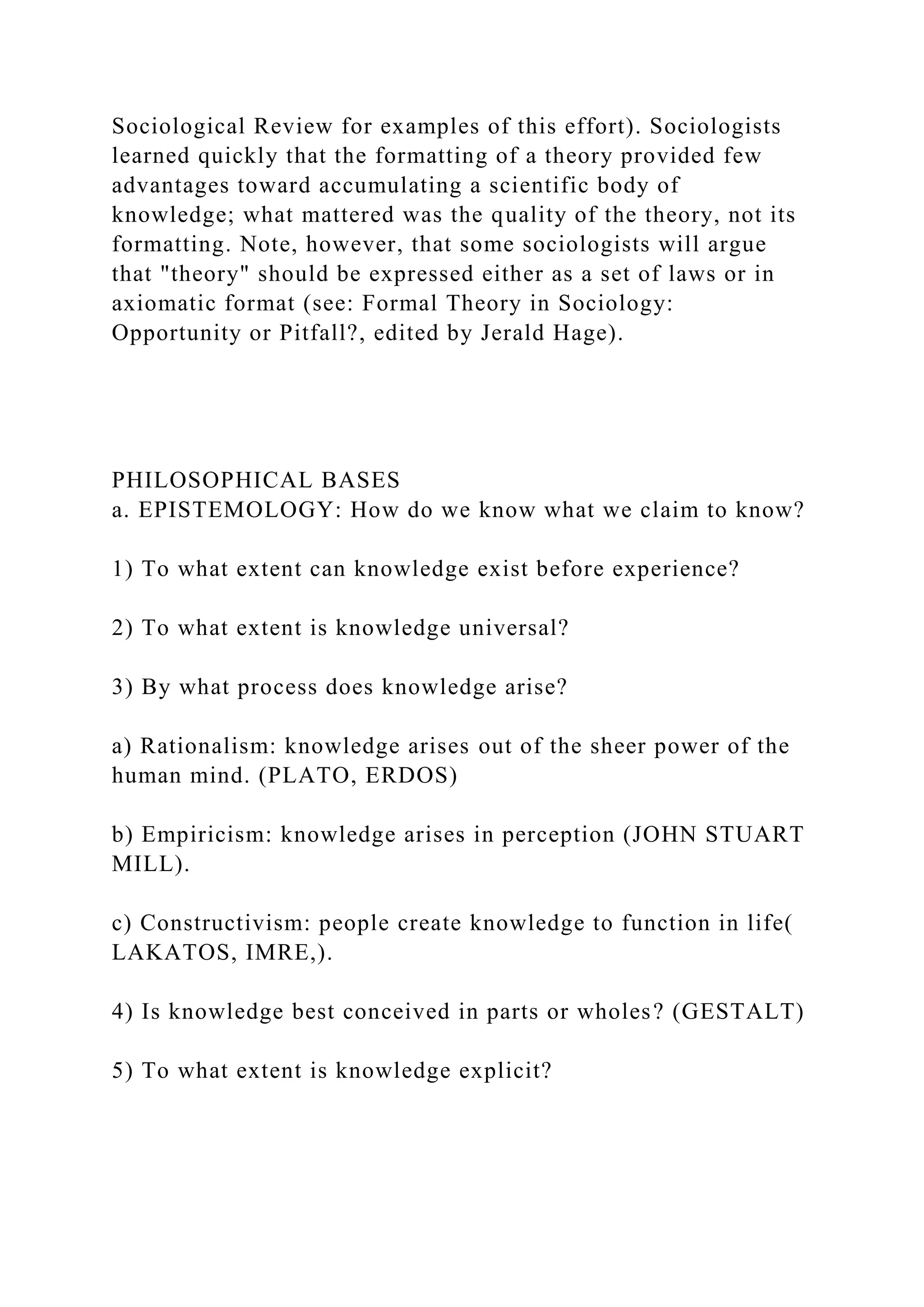 Sociological Review for examples of this effort). Sociologists
learned quickly that the formatting of a theory provided few
advantages toward accumulating a scientific body of
knowledge; what mattered was the quality of the theory, not its
formatting. Note, however, that some sociologists will argue
that "theory" should be expressed either as a set of laws or in
axiomatic format (see: Formal Theory in Sociology:
Opportunity or Pitfall?, edited by Jerald Hage).
PHILOSOPHICAL BASES
a. EPISTEMOLOGY: How do we know what we claim to know?
1) To what extent can knowledge exist before experience?
2) To what extent is knowledge universal?
3) By what process does knowledge arise?
a) Rationalism: knowledge arises out of the sheer power of the
human mind. (PLATO, ERDOS)
b) Empiricism: knowledge arises in perception (JOHN STUART
MILL).
c) Constructivism: people create knowledge to function in life(
LAKATOS, IMRE,).
4) Is knowledge best conceived in parts or wholes? (GESTALT)
5) To what extent is knowledge explicit?
 