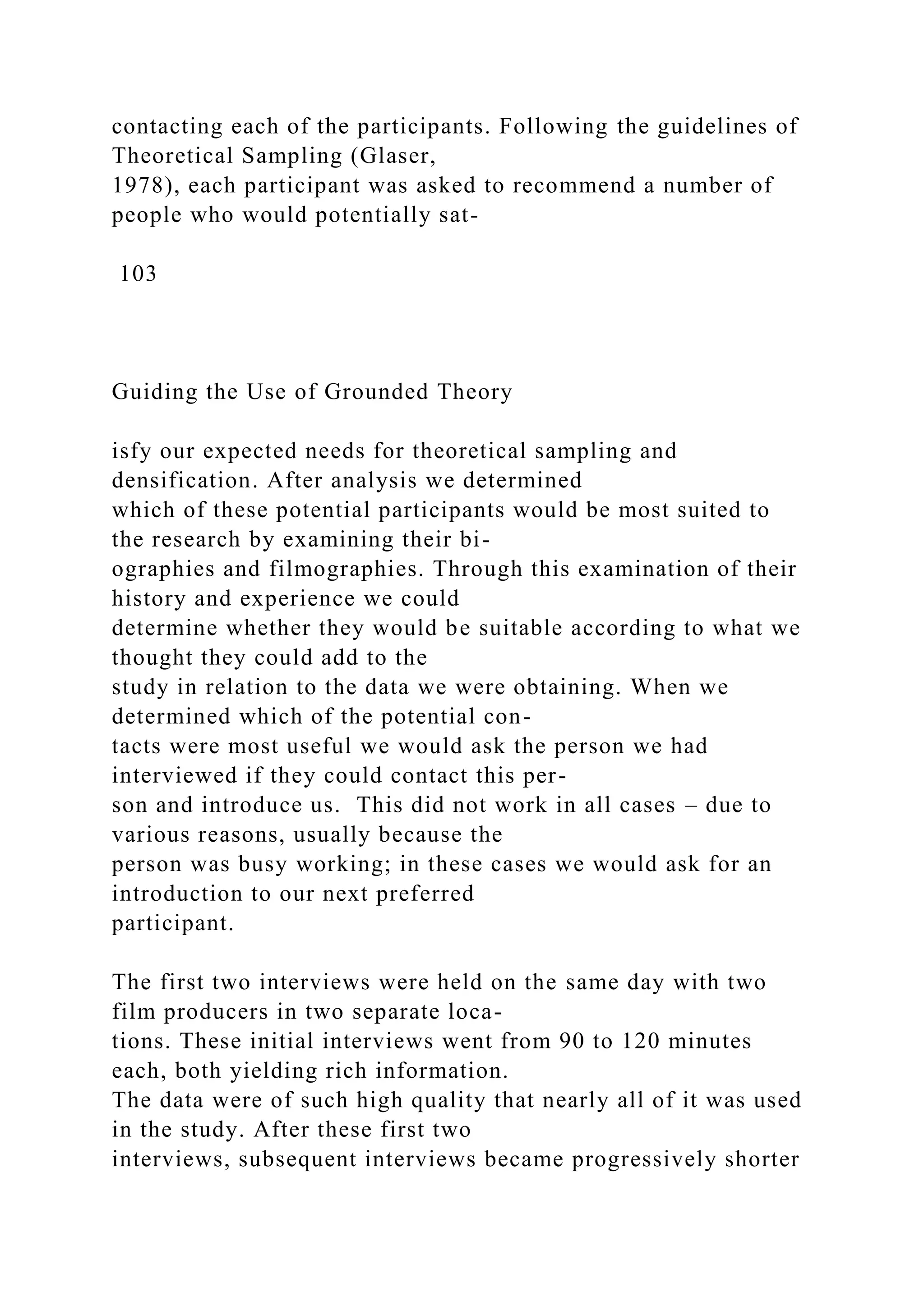 contacting each of the participants. Following the guidelines of
Theoretical Sampling (Glaser,
1978), each participant was asked to recommend a number of
people who would potentially sat-
103
Guiding the Use of Grounded Theory
isfy our expected needs for theoretical sampling and
densification. After analysis we determined
which of these potential participants would be most suited to
the research by examining their bi-
ographies and filmographies. Through this examination of their
history and experience we could
determine whether they would be suitable according to what we
thought they could add to the
study in relation to the data we were obtaining. When we
determined which of the potential con-
tacts were most useful we would ask the person we had
interviewed if they could contact this per-
son and introduce us. This did not work in all cases – due to
various reasons, usually because the
person was busy working; in these cases we would ask for an
introduction to our next preferred
participant.
The first two interviews were held on the same day with two
film producers in two separate loca-
tions. These initial interviews went from 90 to 120 minutes
each, both yielding rich information.
The data were of such high quality that nearly all of it was used
in the study. After these first two
interviews, subsequent interviews became progressively shorter
 