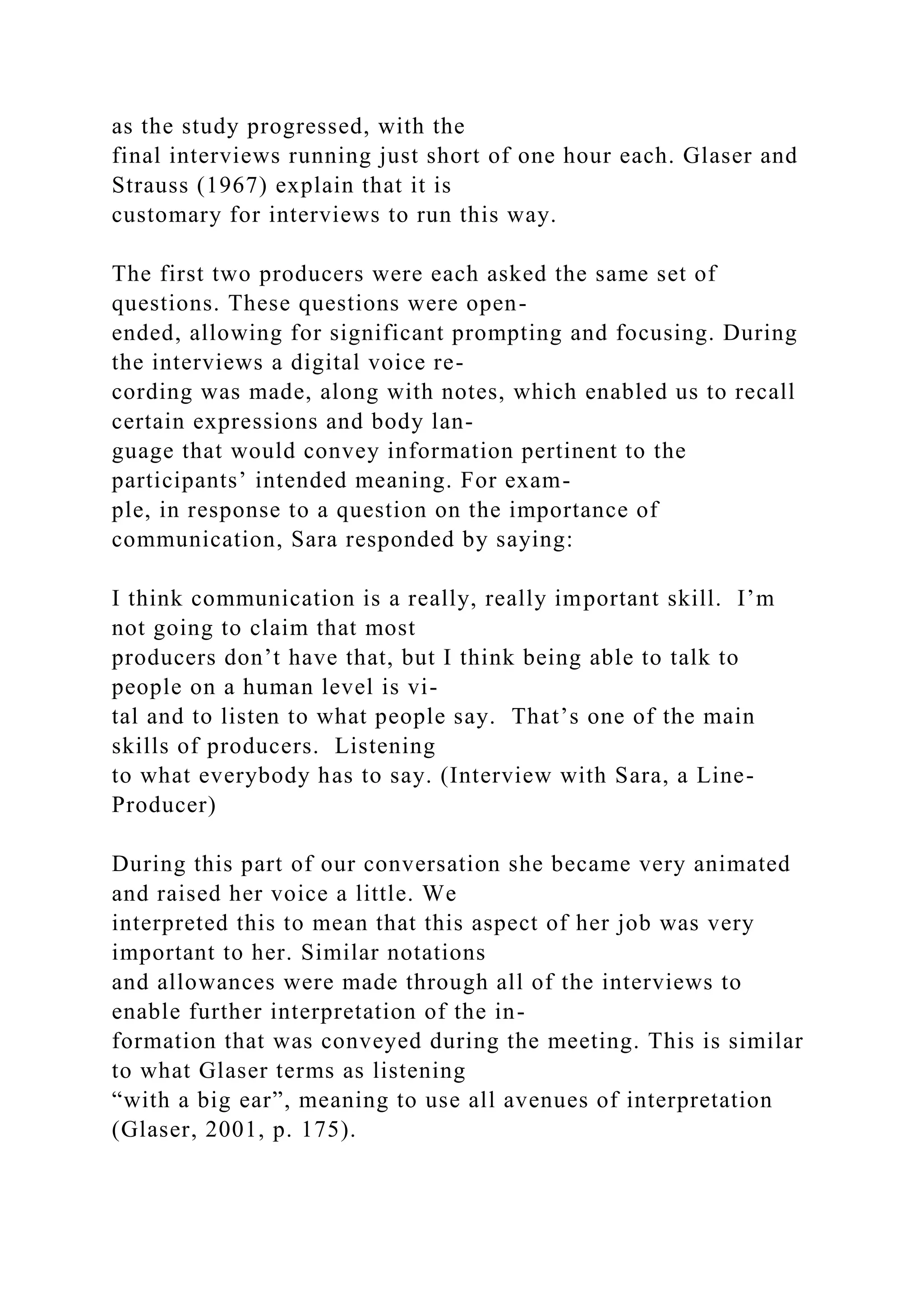 as the study progressed, with the
final interviews running just short of one hour each. Glaser and
Strauss (1967) explain that it is
customary for interviews to run this way.
The first two producers were each asked the same set of
questions. These questions were open-
ended, allowing for significant prompting and focusing. During
the interviews a digital voice re-
cording was made, along with notes, which enabled us to recall
certain expressions and body lan-
guage that would convey information pertinent to the
participants’ intended meaning. For exam-
ple, in response to a question on the importance of
communication, Sara responded by saying:
I think communication is a really, really important skill. I’m
not going to claim that most
producers don’t have that, but I think being able to talk to
people on a human level is vi-
tal and to listen to what people say. That’s one of the main
skills of producers. Listening
to what everybody has to say. (Interview with Sara, a Line-
Producer)
During this part of our conversation she became very animated
and raised her voice a little. We
interpreted this to mean that this aspect of her job was very
important to her. Similar notations
and allowances were made through all of the interviews to
enable further interpretation of the in-
formation that was conveyed during the meeting. This is similar
to what Glaser terms as listening
“with a big ear”, meaning to use all avenues of interpretation
(Glaser, 2001, p. 175).
 