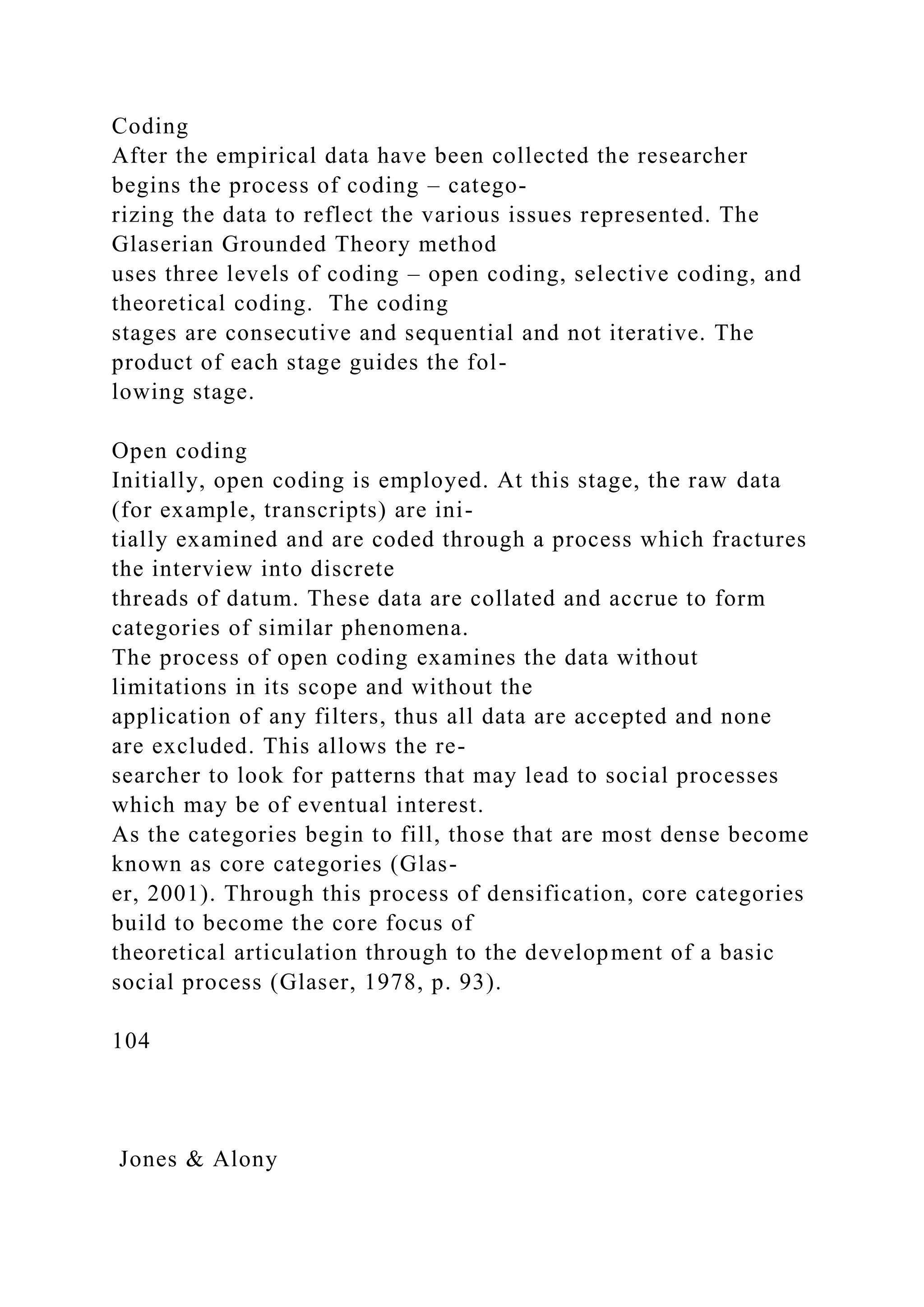 Coding
After the empirical data have been collected the researcher
begins the process of coding – catego-
rizing the data to reflect the various issues represented. The
Glaserian Grounded Theory method
uses three levels of coding – open coding, selective coding, and
theoretical coding. The coding
stages are consecutive and sequential and not iterative. The
product of each stage guides the fol-
lowing stage.
Open coding
Initially, open coding is employed. At this stage, the raw data
(for example, transcripts) are ini-
tially examined and are coded through a process which fractures
the interview into discrete
threads of datum. These data are collated and accrue to form
categories of similar phenomena.
The process of open coding examines the data without
limitations in its scope and without the
application of any filters, thus all data are accepted and none
are excluded. This allows the re-
searcher to look for patterns that may lead to social processes
which may be of eventual interest.
As the categories begin to fill, those that are most dense become
known as core categories (Glas-
er, 2001). Through this process of densification, core categories
build to become the core focus of
theoretical articulation through to the development of a basic
social process (Glaser, 1978, p. 93).
104
Jones & Alony
 