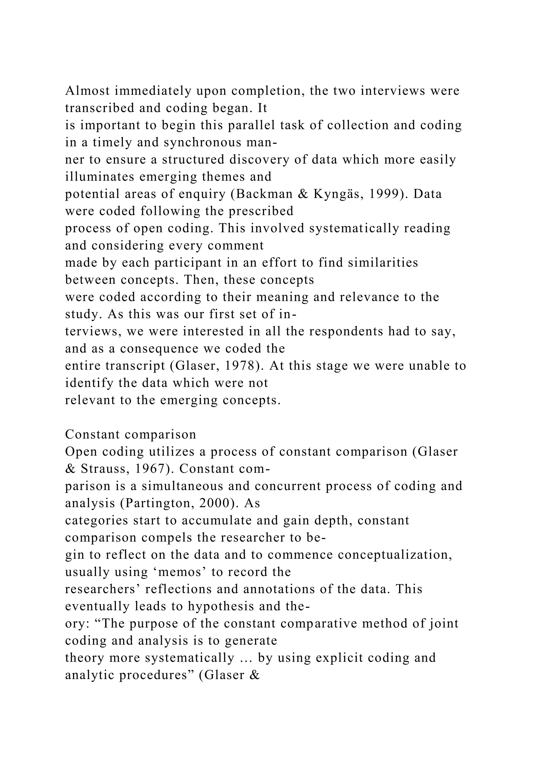 Almost immediately upon completion, the two interviews were
transcribed and coding began. It
is important to begin this parallel task of collection and coding
in a timely and synchronous man-
ner to ensure a structured discovery of data which more easily
illuminates emerging themes and
potential areas of enquiry (Backman & Kyngäs, 1999). Data
were coded following the prescribed
process of open coding. This involved systematically reading
and considering every comment
made by each participant in an effort to find similarities
between concepts. Then, these concepts
were coded according to their meaning and relevance to the
study. As this was our first set of in-
terviews, we were interested in all the respondents had to say,
and as a consequence we coded the
entire transcript (Glaser, 1978). At this stage we were unable to
identify the data which were not
relevant to the emerging concepts.
Constant comparison
Open coding utilizes a process of constant comparison (Glaser
& Strauss, 1967). Constant com-
parison is a simultaneous and concurrent process of coding and
analysis (Partington, 2000). As
categories start to accumulate and gain depth, constant
comparison compels the researcher to be-
gin to reflect on the data and to commence conceptualization,
usually using ‘memos’ to record the
researchers’ reflections and annotations of the data. This
eventually leads to hypothesis and the-
ory: “The purpose of the constant comparative method of joint
coding and analysis is to generate
theory more systematically … by using explicit coding and
analytic procedures” (Glaser &
 