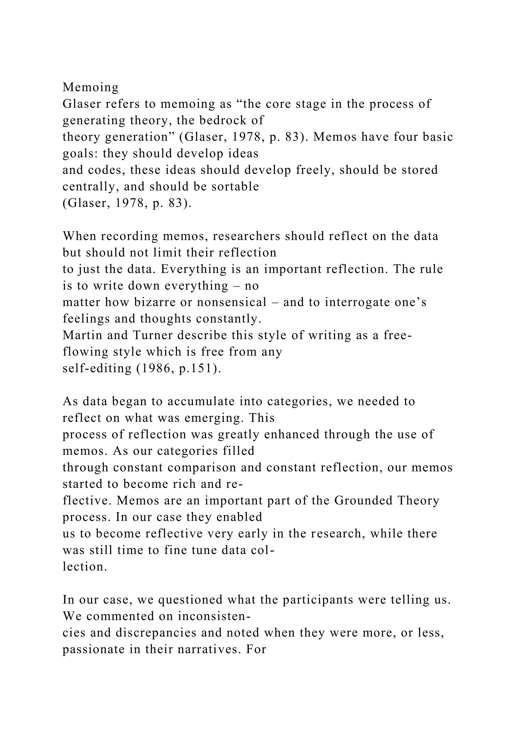 Memoing
Glaser refers to memoing as “the core stage in the process of
generating theory, the bedrock of
theory generation” (Glaser, 1978, p. 83). Memos have four basic
goals: they should develop ideas
and codes, these ideas should develop freely, should be stored
centrally, and should be sortable
(Glaser, 1978, p. 83).
When recording memos, researchers should reflect on the data
but should not limit their reflection
to just the data. Everything is an important reflection. The rule
is to write down everything – no
matter how bizarre or nonsensical – and to interrogate one’s
feelings and thoughts constantly.
Martin and Turner describe this style of writing as a free-
flowing style which is free from any
self-editing (1986, p.151).
As data began to accumulate into categories, we needed to
reflect on what was emerging. This
process of reflection was greatly enhanced through the use of
memos. As our categories filled
through constant comparison and constant reflection, our memos
started to become rich and re-
flective. Memos are an important part of the Grounded Theory
process. In our case they enabled
us to become reflective very early in the research, while there
was still time to fine tune data col-
lection.
In our case, we questioned what the participants were telling us.
We commented on inconsisten-
cies and discrepancies and noted when they were more, or less,
passionate in their narratives. For
 