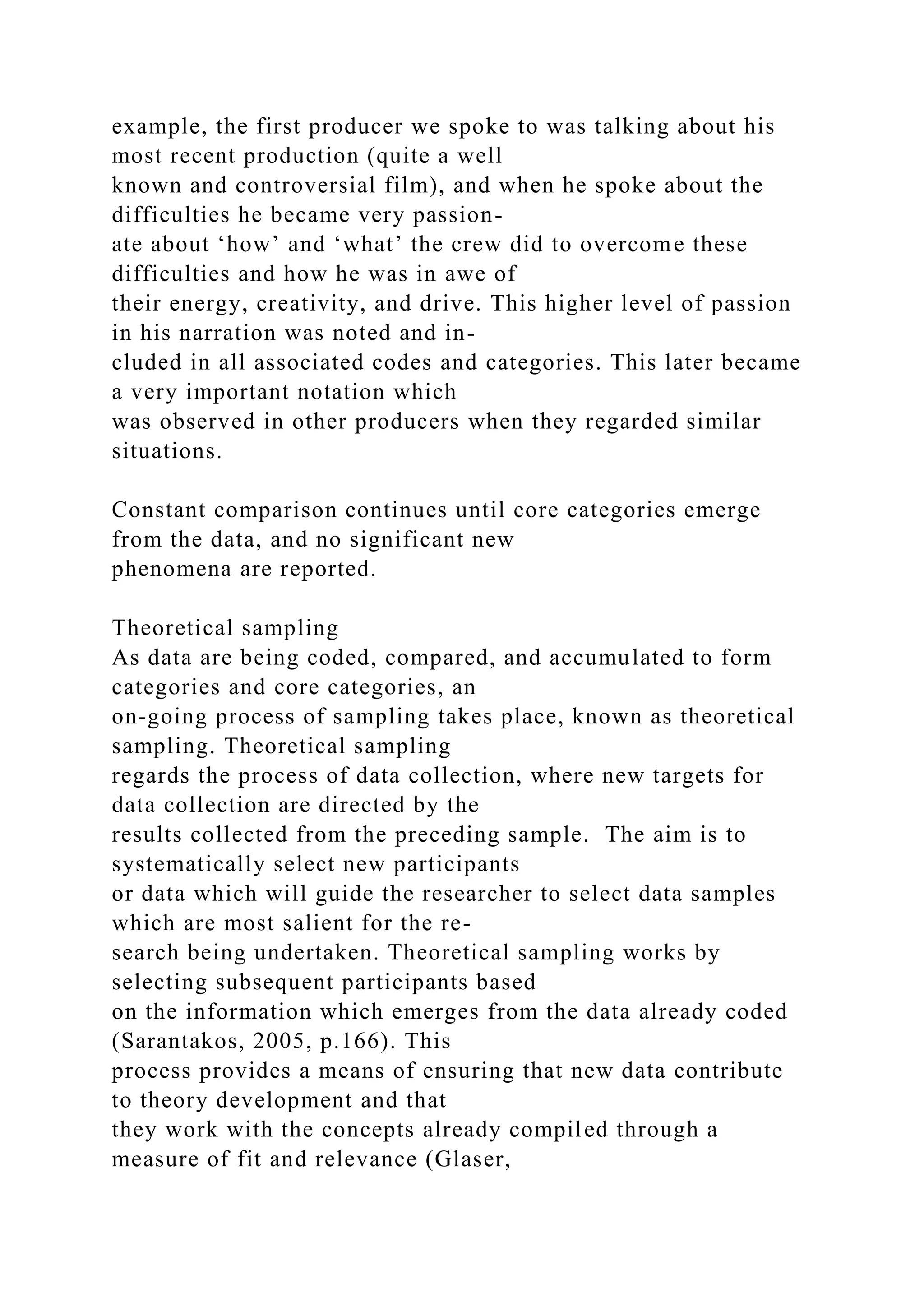 example, the first producer we spoke to was talking about his
most recent production (quite a well
known and controversial film), and when he spoke about the
difficulties he became very passion-
ate about ‘how’ and ‘what’ the crew did to overcome these
difficulties and how he was in awe of
their energy, creativity, and drive. This higher level of passion
in his narration was noted and in-
cluded in all associated codes and categories. This later became
a very important notation which
was observed in other producers when they regarded similar
situations.
Constant comparison continues until core categories emerge
from the data, and no significant new
phenomena are reported.
Theoretical sampling
As data are being coded, compared, and accumulated to form
categories and core categories, an
on-going process of sampling takes place, known as theoretical
sampling. Theoretical sampling
regards the process of data collection, where new targets for
data collection are directed by the
results collected from the preceding sample. The aim is to
systematically select new participants
or data which will guide the researcher to select data samples
which are most salient for the re-
search being undertaken. Theoretical sampling works by
selecting subsequent participants based
on the information which emerges from the data already coded
(Sarantakos, 2005, p.166). This
process provides a means of ensuring that new data contribute
to theory development and that
they work with the concepts already compiled through a
measure of fit and relevance (Glaser,
 