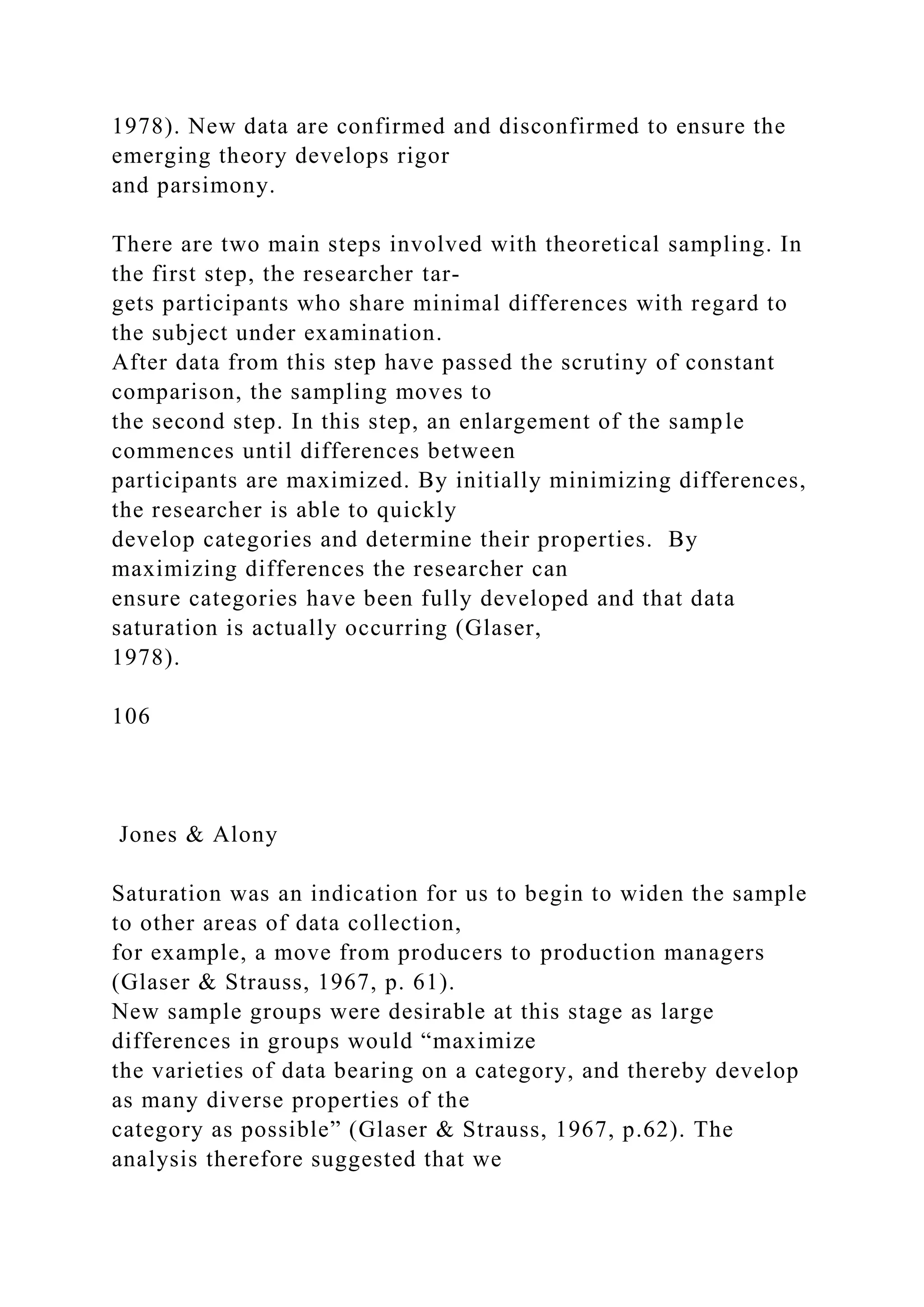 1978). New data are confirmed and disconfirmed to ensure the
emerging theory develops rigor
and parsimony.
There are two main steps involved with theoretical sampling. In
the first step, the researcher tar-
gets participants who share minimal differences with regard to
the subject under examination.
After data from this step have passed the scrutiny of constant
comparison, the sampling moves to
the second step. In this step, an enlargement of the sample
commences until differences between
participants are maximized. By initially minimizing differences,
the researcher is able to quickly
develop categories and determine their properties. By
maximizing differences the researcher can
ensure categories have been fully developed and that data
saturation is actually occurring (Glaser,
1978).
106
Jones & Alony
Saturation was an indication for us to begin to widen the sample
to other areas of data collection,
for example, a move from producers to production managers
(Glaser & Strauss, 1967, p. 61).
New sample groups were desirable at this stage as large
differences in groups would “maximize
the varieties of data bearing on a category, and thereby develop
as many diverse properties of the
category as possible” (Glaser & Strauss, 1967, p.62). The
analysis therefore suggested that we
 