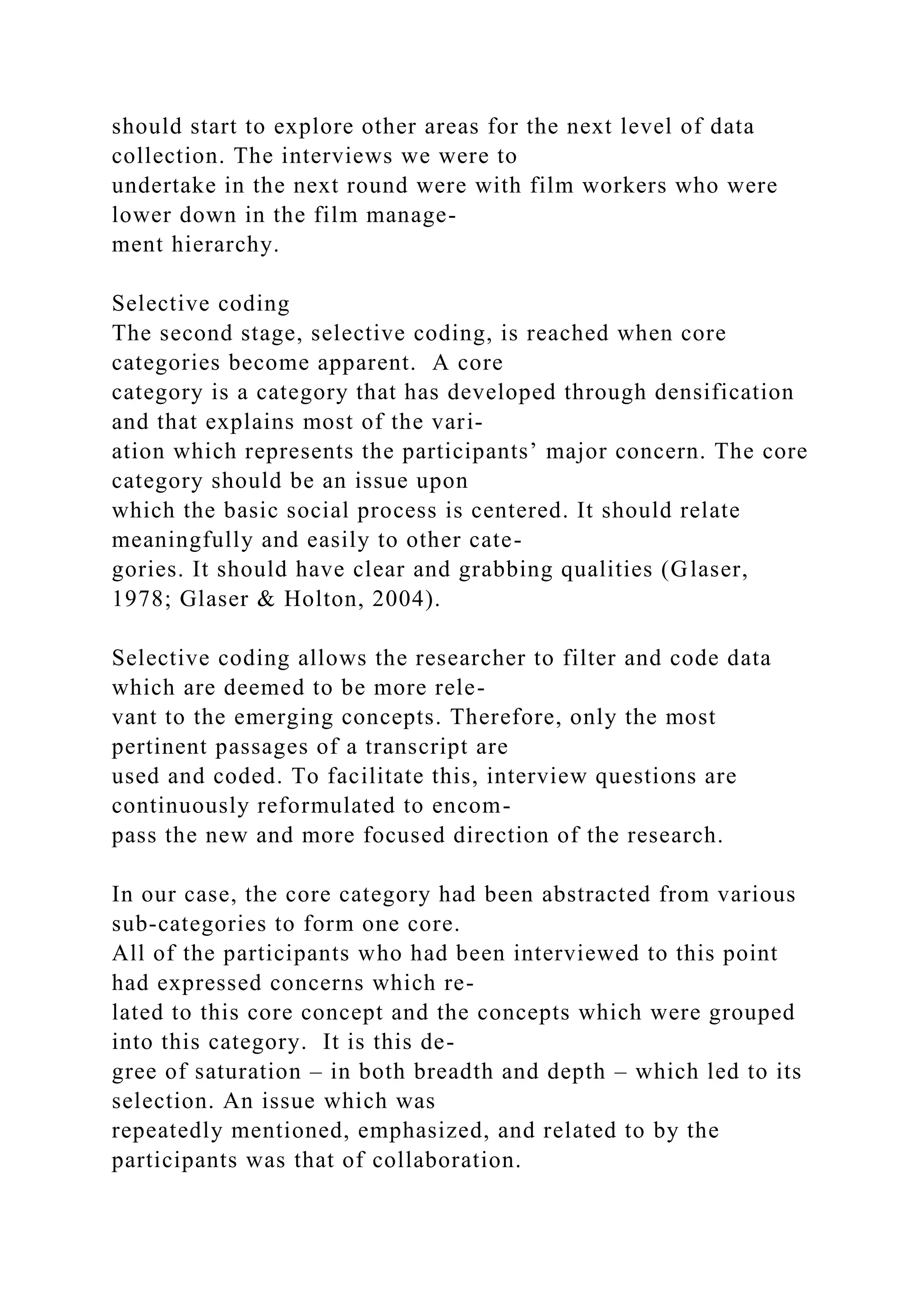 should start to explore other areas for the next level of data
collection. The interviews we were to
undertake in the next round were with film workers who were
lower down in the film manage-
ment hierarchy.
Selective coding
The second stage, selective coding, is reached when core
categories become apparent. A core
category is a category that has developed through densification
and that explains most of the vari-
ation which represents the participants’ major concern. The core
category should be an issue upon
which the basic social process is centered. It should relate
meaningfully and easily to other cate-
gories. It should have clear and grabbing qualities (Glaser,
1978; Glaser & Holton, 2004).
Selective coding allows the researcher to filter and code data
which are deemed to be more rele-
vant to the emerging concepts. Therefore, only the most
pertinent passages of a transcript are
used and coded. To facilitate this, interview questions are
continuously reformulated to encom-
pass the new and more focused direction of the research.
In our case, the core category had been abstracted from various
sub-categories to form one core.
All of the participants who had been interviewed to this point
had expressed concerns which re-
lated to this core concept and the concepts which were grouped
into this category. It is this de-
gree of saturation – in both breadth and depth – which led to its
selection. An issue which was
repeatedly mentioned, emphasized, and related to by the
participants was that of collaboration.
 