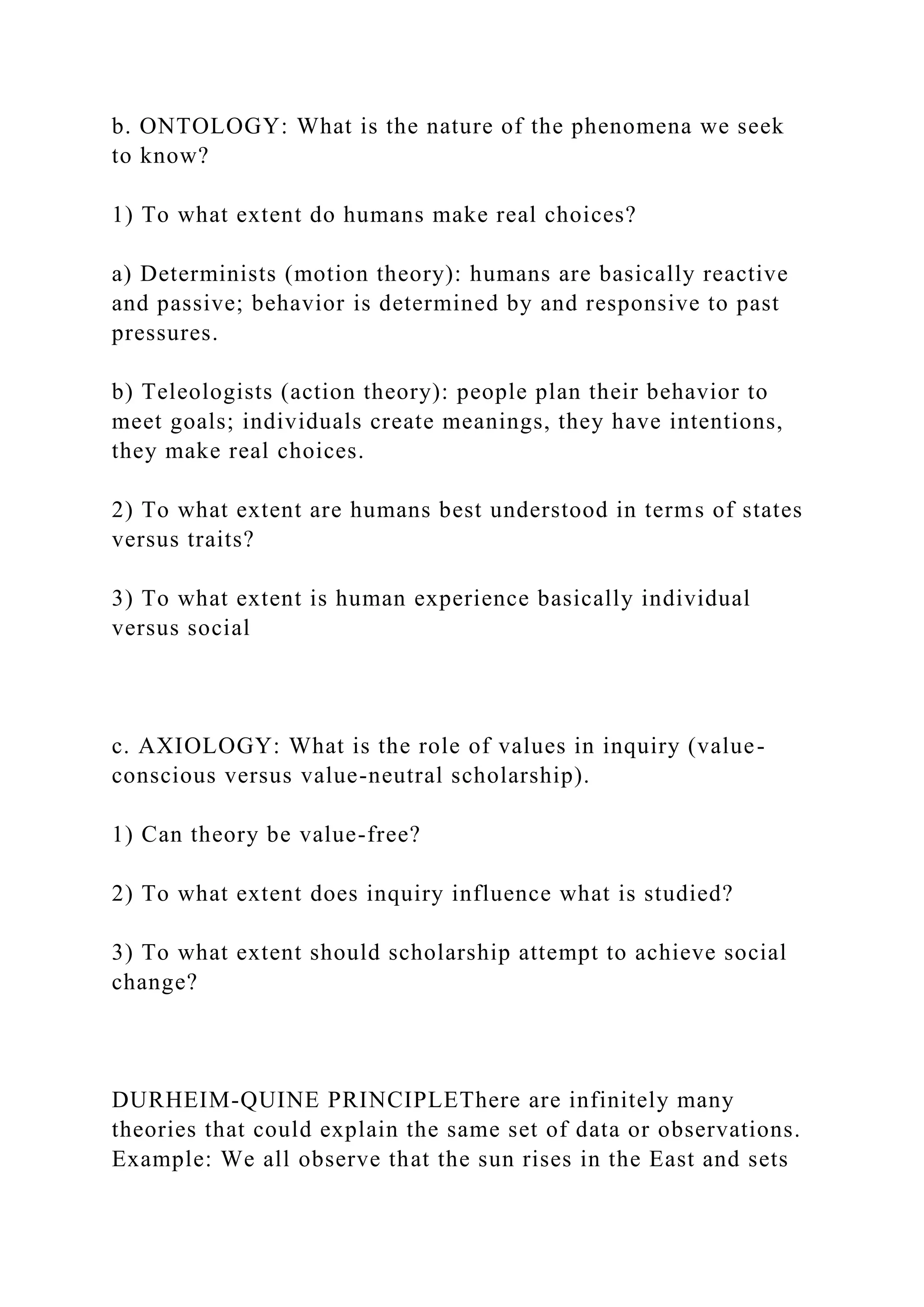 b. ONTOLOGY: What is the nature of the phenomena we seek
to know?
1) To what extent do humans make real choices?
a) Determinists (motion theory): humans are basically reactive
and passive; behavior is determined by and responsive to past
pressures.
b) Teleologists (action theory): people plan their behavior to
meet goals; individuals create meanings, they have intentions,
they make real choices.
2) To what extent are humans best understood in terms of states
versus traits?
3) To what extent is human experience basically individual
versus social
c. AXIOLOGY: What is the role of values in inquiry (value-
conscious versus value-neutral scholarship).
1) Can theory be value-free?
2) To what extent does inquiry influence what is studied?
3) To what extent should scholarship attempt to achieve social
change?
DURHEIM-QUINE PRINCIPLEThere are infinitely many
theories that could explain the same set of data or observations.
Example: We all observe that the sun rises in the East and sets
 