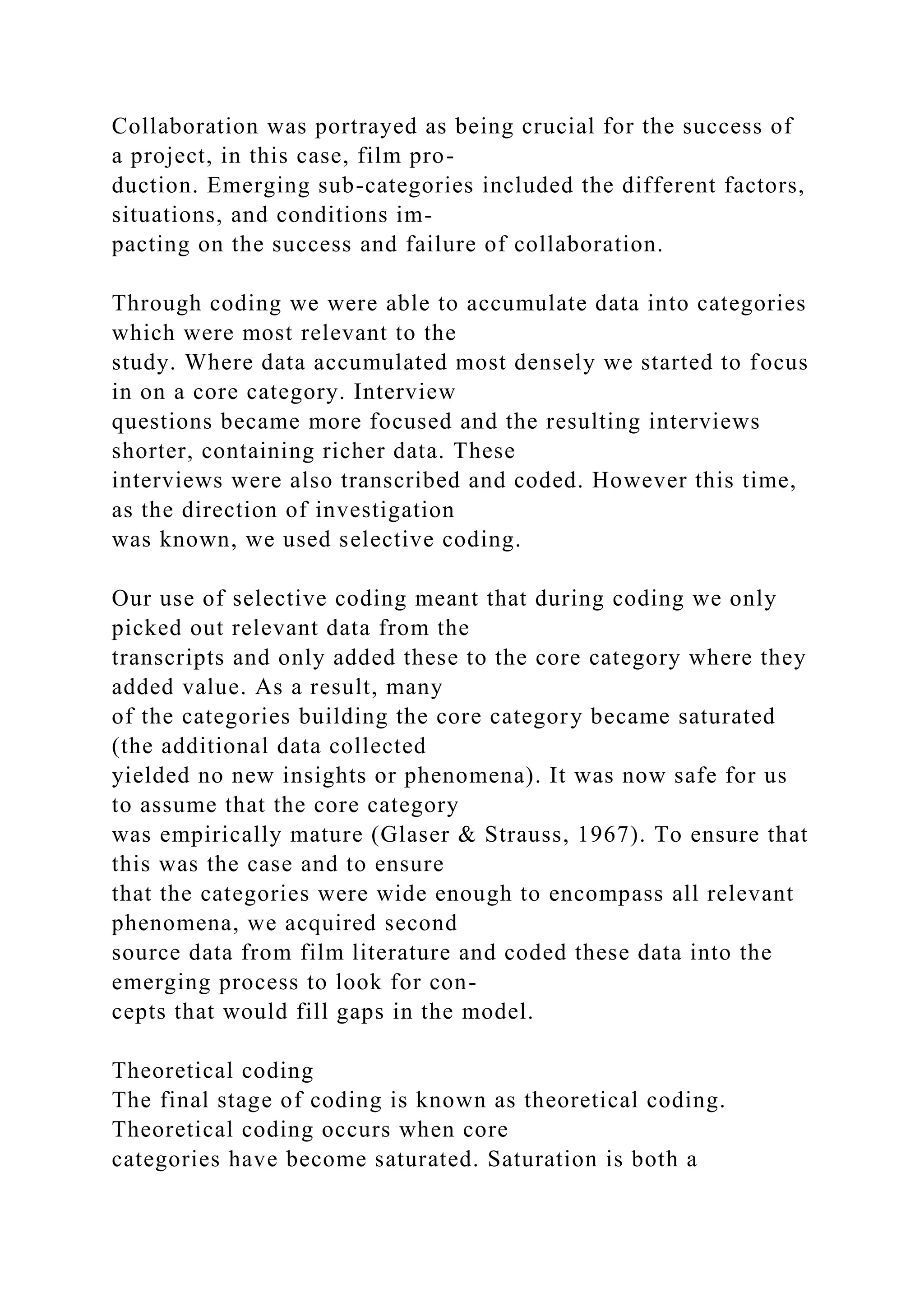 Collaboration was portrayed as being crucial for the success of
a project, in this case, film pro-
duction. Emerging sub-categories included the different factors,
situations, and conditions im-
pacting on the success and failure of collaboration.
Through coding we were able to accumulate data into categories
which were most relevant to the
study. Where data accumulated most densely we started to focus
in on a core category. Interview
questions became more focused and the resulting interviews
shorter, containing richer data. These
interviews were also transcribed and coded. However this time,
as the direction of investigation
was known, we used selective coding.
Our use of selective coding meant that during coding we only
picked out relevant data from the
transcripts and only added these to the core category where they
added value. As a result, many
of the categories building the core category became saturated
(the additional data collected
yielded no new insights or phenomena). It was now safe for us
to assume that the core category
was empirically mature (Glaser & Strauss, 1967). To ensure that
this was the case and to ensure
that the categories were wide enough to encompass all relevant
phenomena, we acquired second
source data from film literature and coded these data into the
emerging process to look for con-
cepts that would fill gaps in the model.
Theoretical coding
The final stage of coding is known as theoretical coding.
Theoretical coding occurs when core
categories have become saturated. Saturation is both a
 