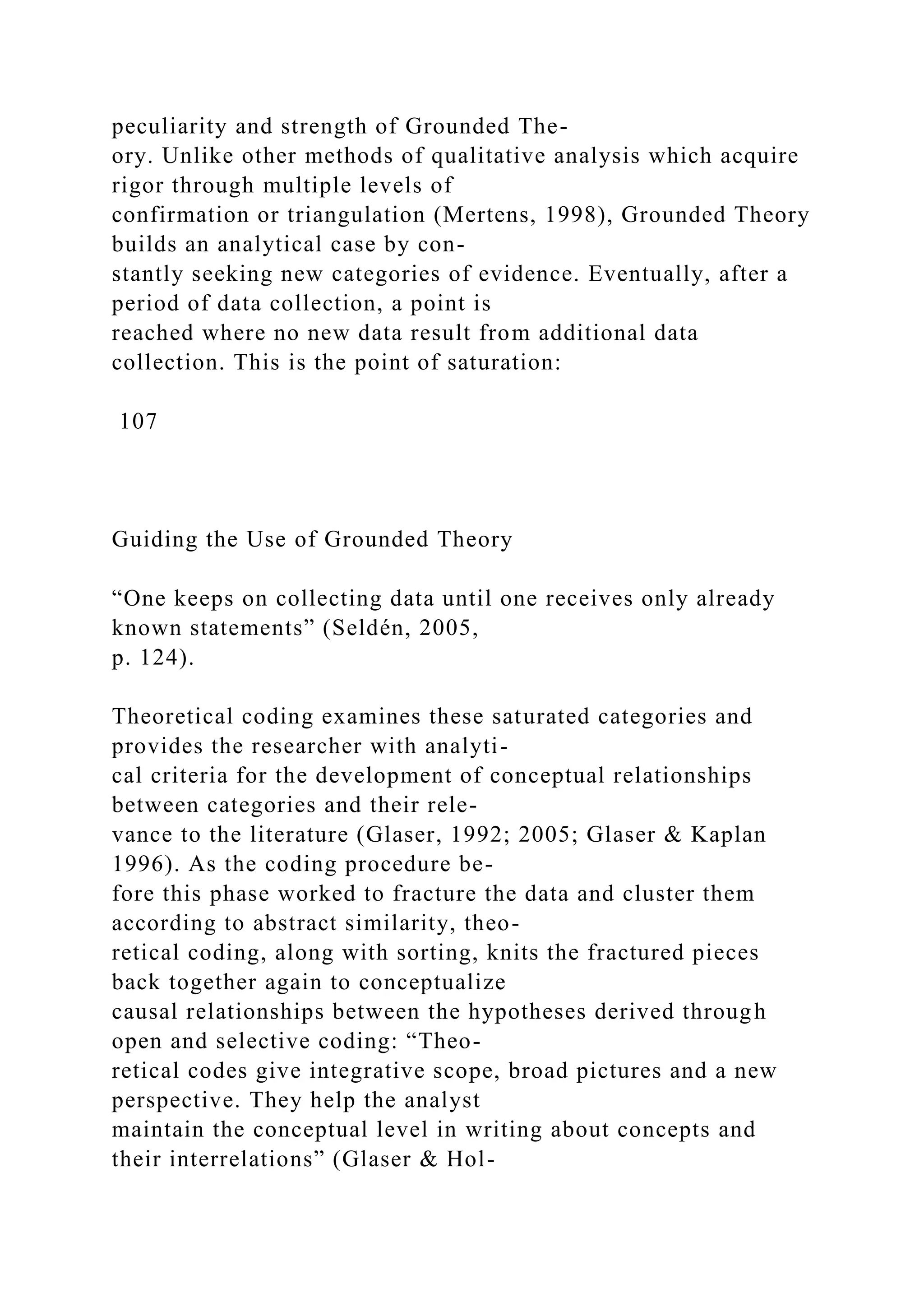 peculiarity and strength of Grounded The-
ory. Unlike other methods of qualitative analysis which acquire
rigor through multiple levels of
confirmation or triangulation (Mertens, 1998), Grounded Theory
builds an analytical case by con-
stantly seeking new categories of evidence. Eventually, after a
period of data collection, a point is
reached where no new data result from additional data
collection. This is the point of saturation:
107
Guiding the Use of Grounded Theory
“One keeps on collecting data until one receives only already
known statements” (Seldén, 2005,
p. 124).
Theoretical coding examines these saturated categories and
provides the researcher with analyti-
cal criteria for the development of conceptual relationships
between categories and their rele-
vance to the literature (Glaser, 1992; 2005; Glaser & Kaplan
1996). As the coding procedure be-
fore this phase worked to fracture the data and cluster them
according to abstract similarity, theo-
retical coding, along with sorting, knits the fractured pieces
back together again to conceptualize
causal relationships between the hypotheses derived through
open and selective coding: “Theo-
retical codes give integrative scope, broad pictures and a new
perspective. They help the analyst
maintain the conceptual level in writing about concepts and
their interrelations” (Glaser & Hol-
 