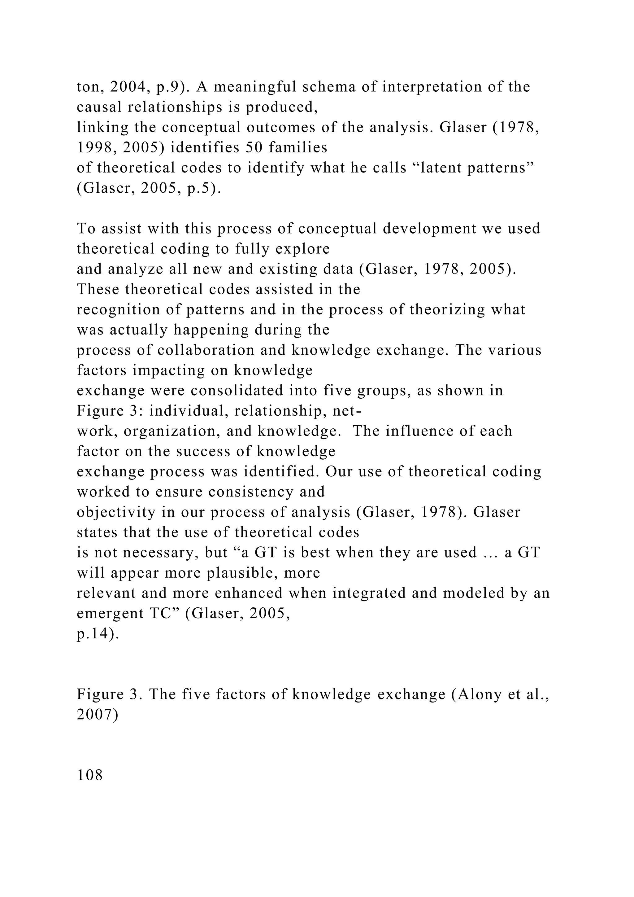 ton, 2004, p.9). A meaningful schema of interpretation of the
causal relationships is produced,
linking the conceptual outcomes of the analysis. Glaser (1978,
1998, 2005) identifies 50 families
of theoretical codes to identify what he calls “latent patterns”
(Glaser, 2005, p.5).
To assist with this process of conceptual development we used
theoretical coding to fully explore
and analyze all new and existing data (Glaser, 1978, 2005).
These theoretical codes assisted in the
recognition of patterns and in the process of theorizing what
was actually happening during the
process of collaboration and knowledge exchange. The various
factors impacting on knowledge
exchange were consolidated into five groups, as shown in
Figure 3: individual, relationship, net-
work, organization, and knowledge. The influence of each
factor on the success of knowledge
exchange process was identified. Our use of theoretical coding
worked to ensure consistency and
objectivity in our process of analysis (Glaser, 1978). Glaser
states that the use of theoretical codes
is not necessary, but “a GT is best when they are used … a GT
will appear more plausible, more
relevant and more enhanced when integrated and modeled by an
emergent TC” (Glaser, 2005,
p.14).
Figure 3. The five factors of knowledge exchange (Alony et al.,
2007)
108
 