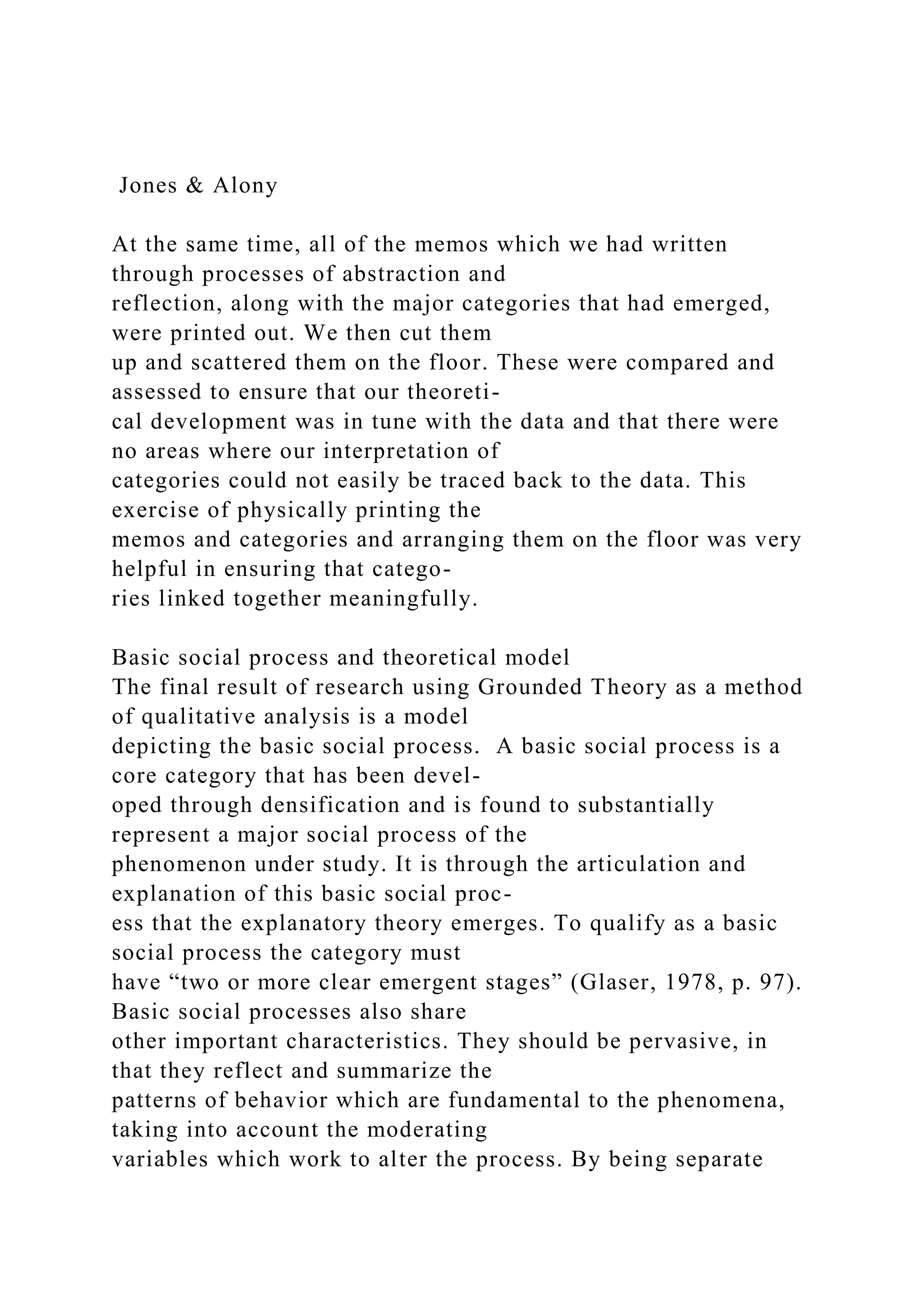 Jones & Alony
At the same time, all of the memos which we had written
through processes of abstraction and
reflection, along with the major categories that had emerged,
were printed out. We then cut them
up and scattered them on the floor. These were compared and
assessed to ensure that our theoreti-
cal development was in tune with the data and that there were
no areas where our interpretation of
categories could not easily be traced back to the data. This
exercise of physically printing the
memos and categories and arranging them on the floor was very
helpful in ensuring that catego-
ries linked together meaningfully.
Basic social process and theoretical model
The final result of research using Grounded Theory as a method
of qualitative analysis is a model
depicting the basic social process. A basic social process is a
core category that has been devel-
oped through densification and is found to substantially
represent a major social process of the
phenomenon under study. It is through the articulation and
explanation of this basic social proc-
ess that the explanatory theory emerges. To qualify as a basic
social process the category must
have “two or more clear emergent stages” (Glaser, 1978, p. 97).
Basic social processes also share
other important characteristics. They should be pervasive, in
that they reflect and summarize the
patterns of behavior which are fundamental to the phenomena,
taking into account the moderating
variables which work to alter the process. By being separate
 