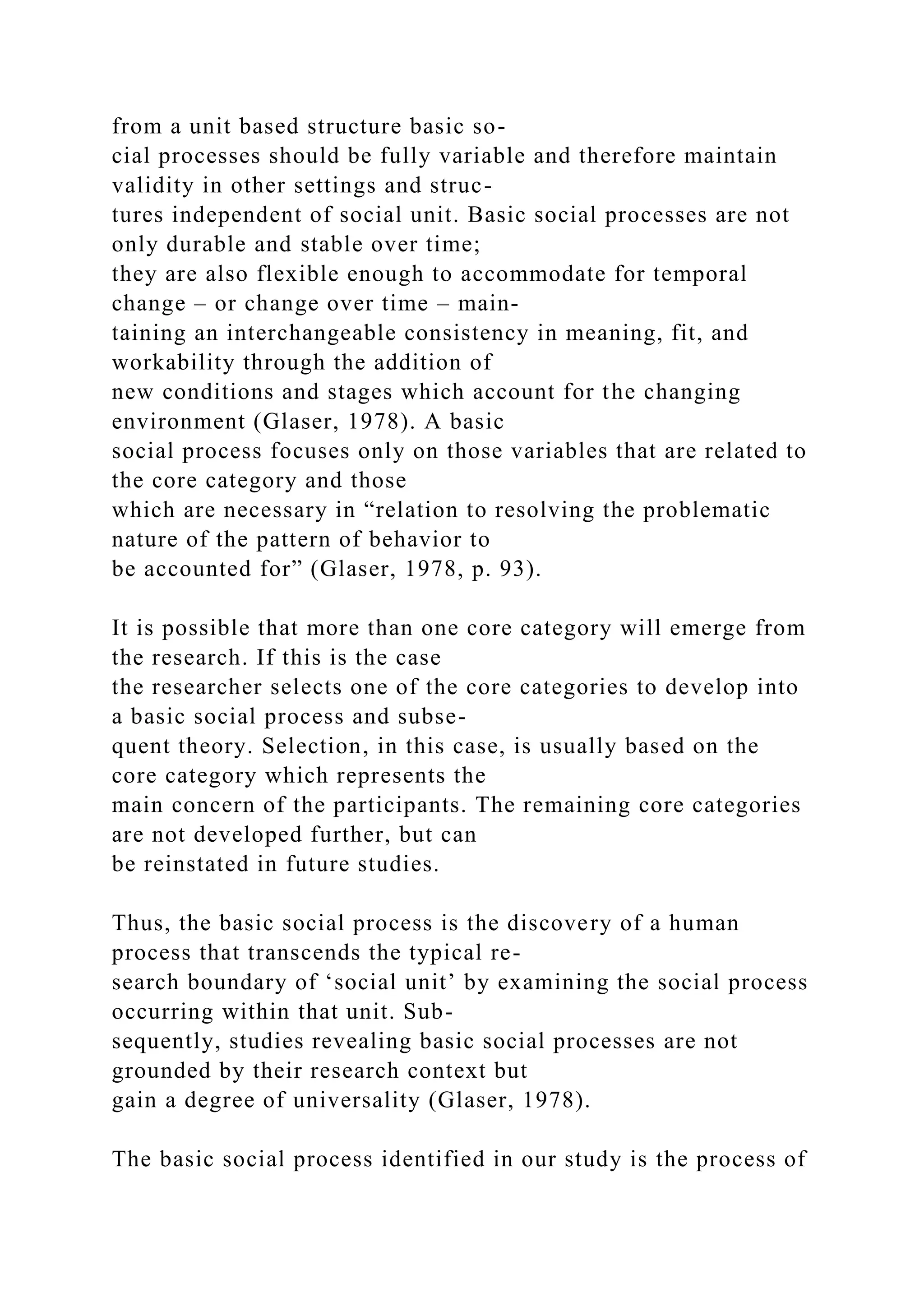from a unit based structure basic so-
cial processes should be fully variable and therefore maintain
validity in other settings and struc-
tures independent of social unit. Basic social processes are not
only durable and stable over time;
they are also flexible enough to accommodate for temporal
change – or change over time – main-
taining an interchangeable consistency in meaning, fit, and
workability through the addition of
new conditions and stages which account for the changing
environment (Glaser, 1978). A basic
social process focuses only on those variables that are related to
the core category and those
which are necessary in “relation to resolving the problematic
nature of the pattern of behavior to
be accounted for” (Glaser, 1978, p. 93).
It is possible that more than one core category will emerge from
the research. If this is the case
the researcher selects one of the core categories to develop into
a basic social process and subse-
quent theory. Selection, in this case, is usually based on the
core category which represents the
main concern of the participants. The remaining core categories
are not developed further, but can
be reinstated in future studies.
Thus, the basic social process is the discovery of a human
process that transcends the typical re-
search boundary of ‘social unit’ by examining the social process
occurring within that unit. Sub-
sequently, studies revealing basic social processes are not
grounded by their research context but
gain a degree of universality (Glaser, 1978).
The basic social process identified in our study is the process of
 