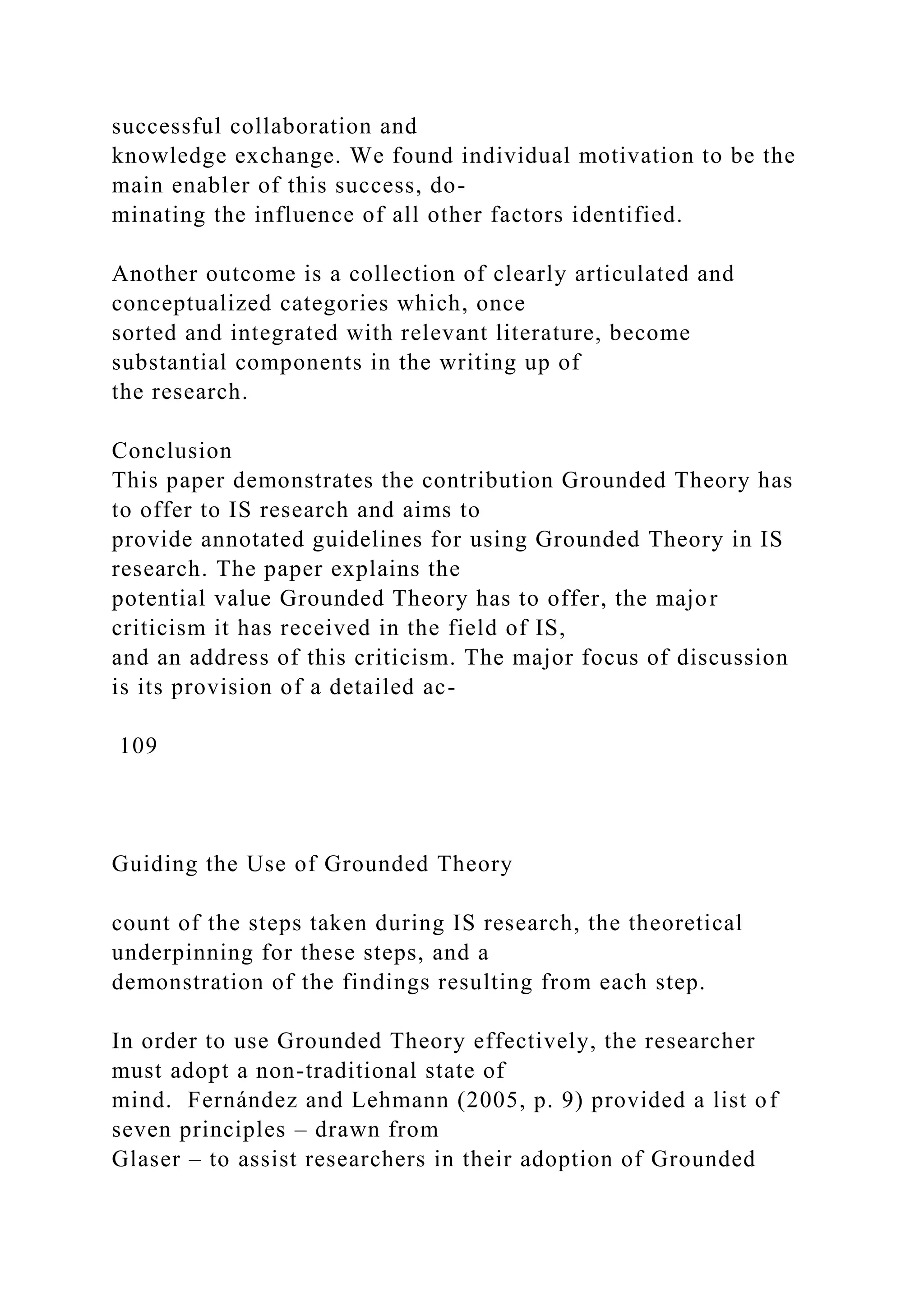 successful collaboration and
knowledge exchange. We found individual motivation to be the
main enabler of this success, do-
minating the influence of all other factors identified.
Another outcome is a collection of clearly articulated and
conceptualized categories which, once
sorted and integrated with relevant literature, become
substantial components in the writing up of
the research.
Conclusion
This paper demonstrates the contribution Grounded Theory has
to offer to IS research and aims to
provide annotated guidelines for using Grounded Theory in IS
research. The paper explains the
potential value Grounded Theory has to offer, the major
criticism it has received in the field of IS,
and an address of this criticism. The major focus of discussion
is its provision of a detailed ac-
109
Guiding the Use of Grounded Theory
count of the steps taken during IS research, the theoretical
underpinning for these steps, and a
demonstration of the findings resulting from each step.
In order to use Grounded Theory effectively, the researcher
must adopt a non-traditional state of
mind. Fernández and Lehmann (2005, p. 9) provided a list of
seven principles – drawn from
Glaser – to assist researchers in their adoption of Grounded
 