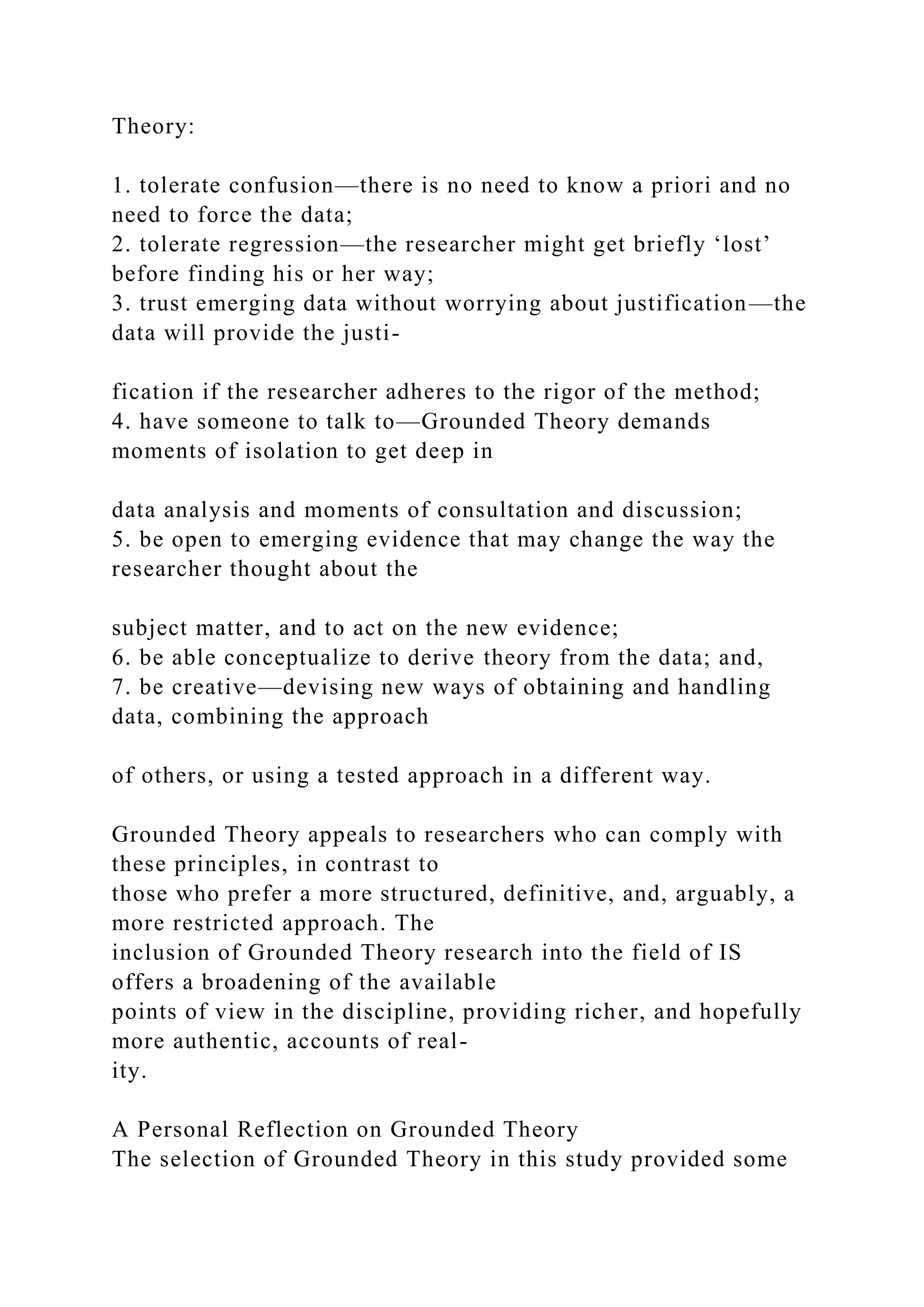Theory:
1. tolerate confusion—there is no need to know a priori and no
need to force the data;
2. tolerate regression—the researcher might get briefly ‘lost’
before finding his or her way;
3. trust emerging data without worrying about justification—the
data will provide the justi-
fication if the researcher adheres to the rigor of the method;
4. have someone to talk to—Grounded Theory demands
moments of isolation to get deep in
data analysis and moments of consultation and discussion;
5. be open to emerging evidence that may change the way the
researcher thought about the
subject matter, and to act on the new evidence;
6. be able conceptualize to derive theory from the data; and,
7. be creative—devising new ways of obtaining and handling
data, combining the approach
of others, or using a tested approach in a different way.
Grounded Theory appeals to researchers who can comply with
these principles, in contrast to
those who prefer a more structured, definitive, and, arguably, a
more restricted approach. The
inclusion of Grounded Theory research into the field of IS
offers a broadening of the available
points of view in the discipline, providing richer, and hopefully
more authentic, accounts of real-
ity.
A Personal Reflection on Grounded Theory
The selection of Grounded Theory in this study provided some
 