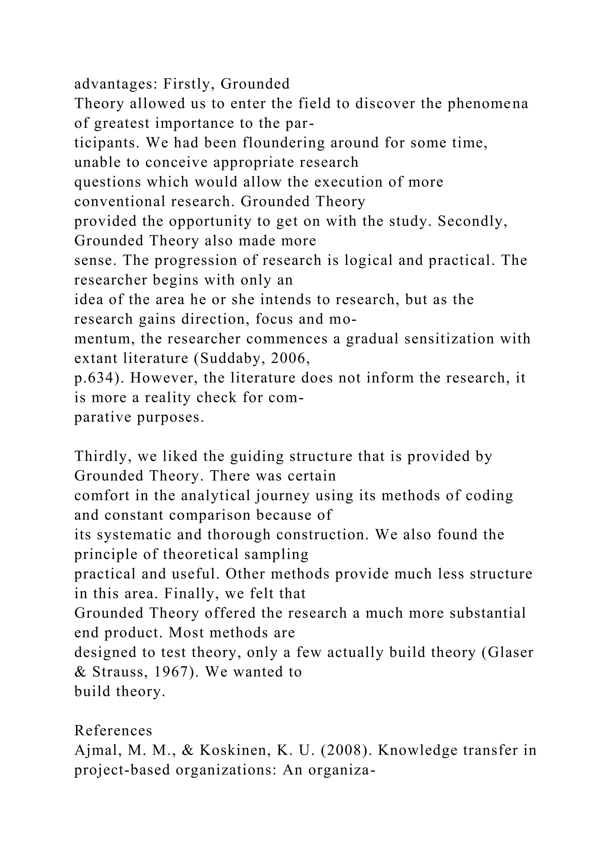 advantages: Firstly, Grounded
Theory allowed us to enter the field to discover the phenomena
of greatest importance to the par-
ticipants. We had been floundering around for some time,
unable to conceive appropriate research
questions which would allow the execution of more
conventional research. Grounded Theory
provided the opportunity to get on with the study. Secondly,
Grounded Theory also made more
sense. The progression of research is logical and practical. The
researcher begins with only an
idea of the area he or she intends to research, but as the
research gains direction, focus and mo-
mentum, the researcher commences a gradual sensitization with
extant literature (Suddaby, 2006,
p.634). However, the literature does not inform the research, it
is more a reality check for com-
parative purposes.
Thirdly, we liked the guiding structure that is provided by
Grounded Theory. There was certain
comfort in the analytical journey using its methods of coding
and constant comparison because of
its systematic and thorough construction. We also found the
principle of theoretical sampling
practical and useful. Other methods provide much less structure
in this area. Finally, we felt that
Grounded Theory offered the research a much more substantial
end product. Most methods are
designed to test theory, only a few actually build theory (Glaser
& Strauss, 1967). We wanted to
build theory.
References
Ajmal, M. M., & Koskinen, K. U. (2008). Knowledge transfer in
project-based organizations: An organiza-
 