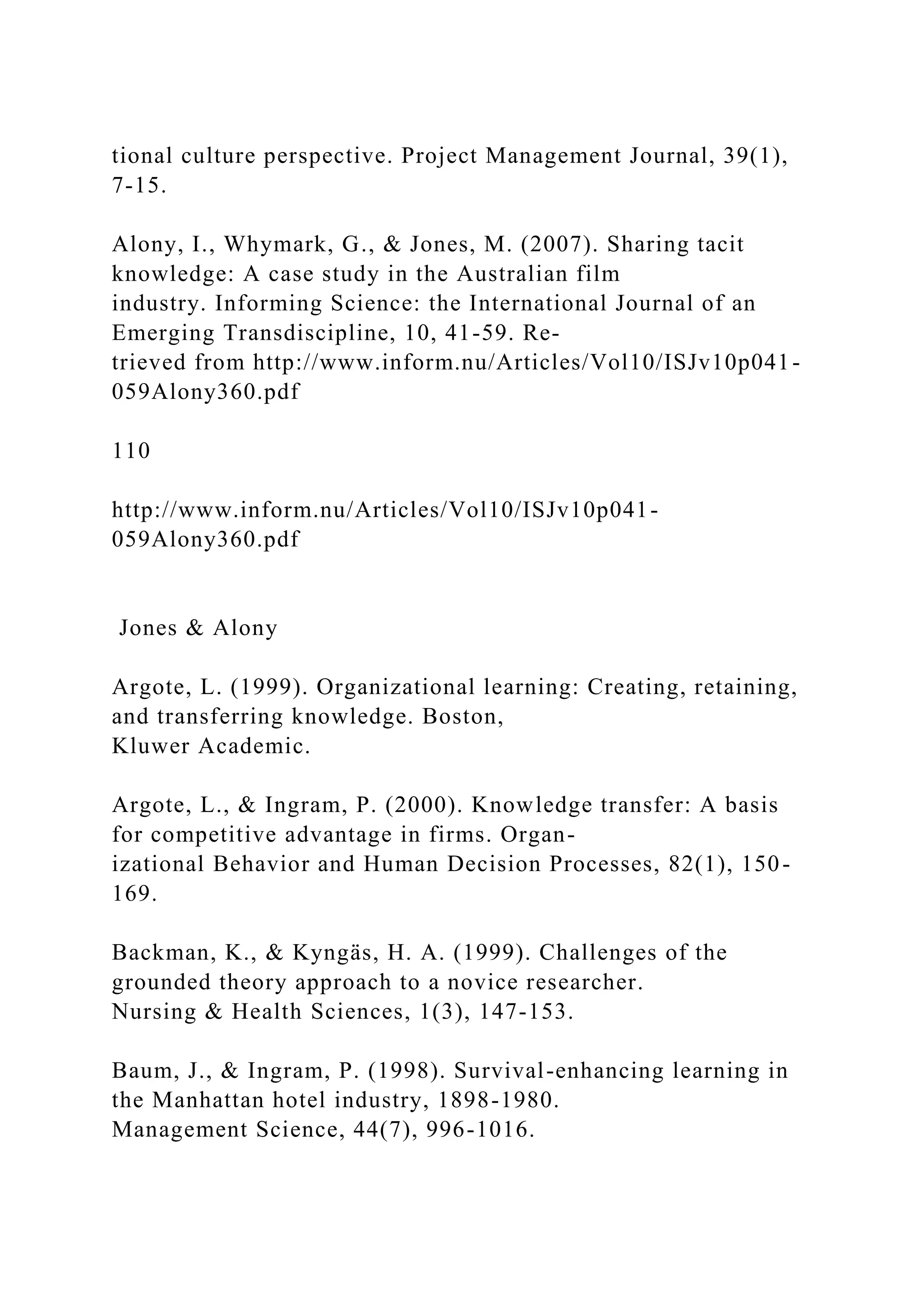 tional culture perspective. Project Management Journal, 39(1),
7-15.
Alony, I., Whymark, G., & Jones, M. (2007). Sharing tacit
knowledge: A case study in the Australian film
industry. Informing Science: the International Journal of an
Emerging Transdiscipline, 10, 41-59. Re-
trieved from http://www.inform.nu/Articles/Vol10/ISJv10p041-
059Alony360.pdf
110
http://www.inform.nu/Articles/Vol10/ISJv10p041-
059Alony360.pdf
Jones & Alony
Argote, L. (1999). Organizational learning: Creating, retaining,
and transferring knowledge. Boston,
Kluwer Academic.
Argote, L., & Ingram, P. (2000). Knowledge transfer: A basis
for competitive advantage in firms. Organ-
izational Behavior and Human Decision Processes, 82(1), 150-
169.
Backman, K., & Kyngäs, H. A. (1999). Challenges of the
grounded theory approach to a novice researcher.
Nursing & Health Sciences, 1(3), 147-153.
Baum, J., & Ingram, P. (1998). Survival-enhancing learning in
the Manhattan hotel industry, 1898-1980.
Management Science, 44(7), 996-1016.
 