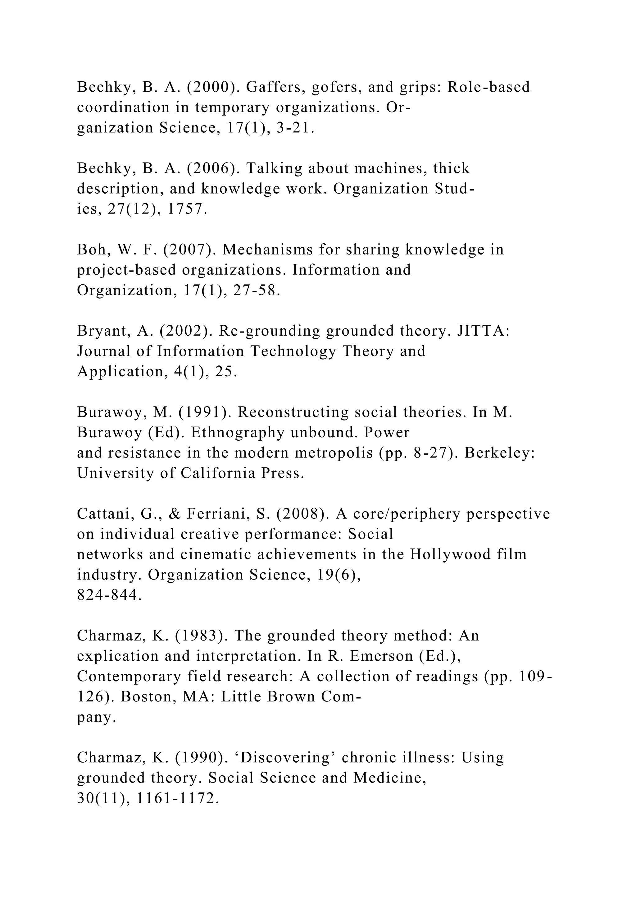 Bechky, B. A. (2000). Gaffers, gofers, and grips: Role-based
coordination in temporary organizations. Or-
ganization Science, 17(1), 3-21.
Bechky, B. A. (2006). Talking about machines, thick
description, and knowledge work. Organization Stud-
ies, 27(12), 1757.
Boh, W. F. (2007). Mechanisms for sharing knowledge in
project-based organizations. Information and
Organization, 17(1), 27-58.
Bryant, A. (2002). Re-grounding grounded theory. JITTA:
Journal of Information Technology Theory and
Application, 4(1), 25.
Burawoy, M. (1991). Reconstructing social theories. In M.
Burawoy (Ed). Ethnography unbound. Power
and resistance in the modern metropolis (pp. 8-27). Berkeley:
University of California Press.
Cattani, G., & Ferriani, S. (2008). A core/periphery perspective
on individual creative performance: Social
networks and cinematic achievements in the Hollywood film
industry. Organization Science, 19(6),
824-844.
Charmaz, K. (1983). The grounded theory method: An
explication and interpretation. In R. Emerson (Ed.),
Contemporary field research: A collection of readings (pp. 109-
126). Boston, MA: Little Brown Com-
pany.
Charmaz, K. (1990). ‘Discovering’ chronic illness: Using
grounded theory. Social Science and Medicine,
30(11), 1161-1172.
 