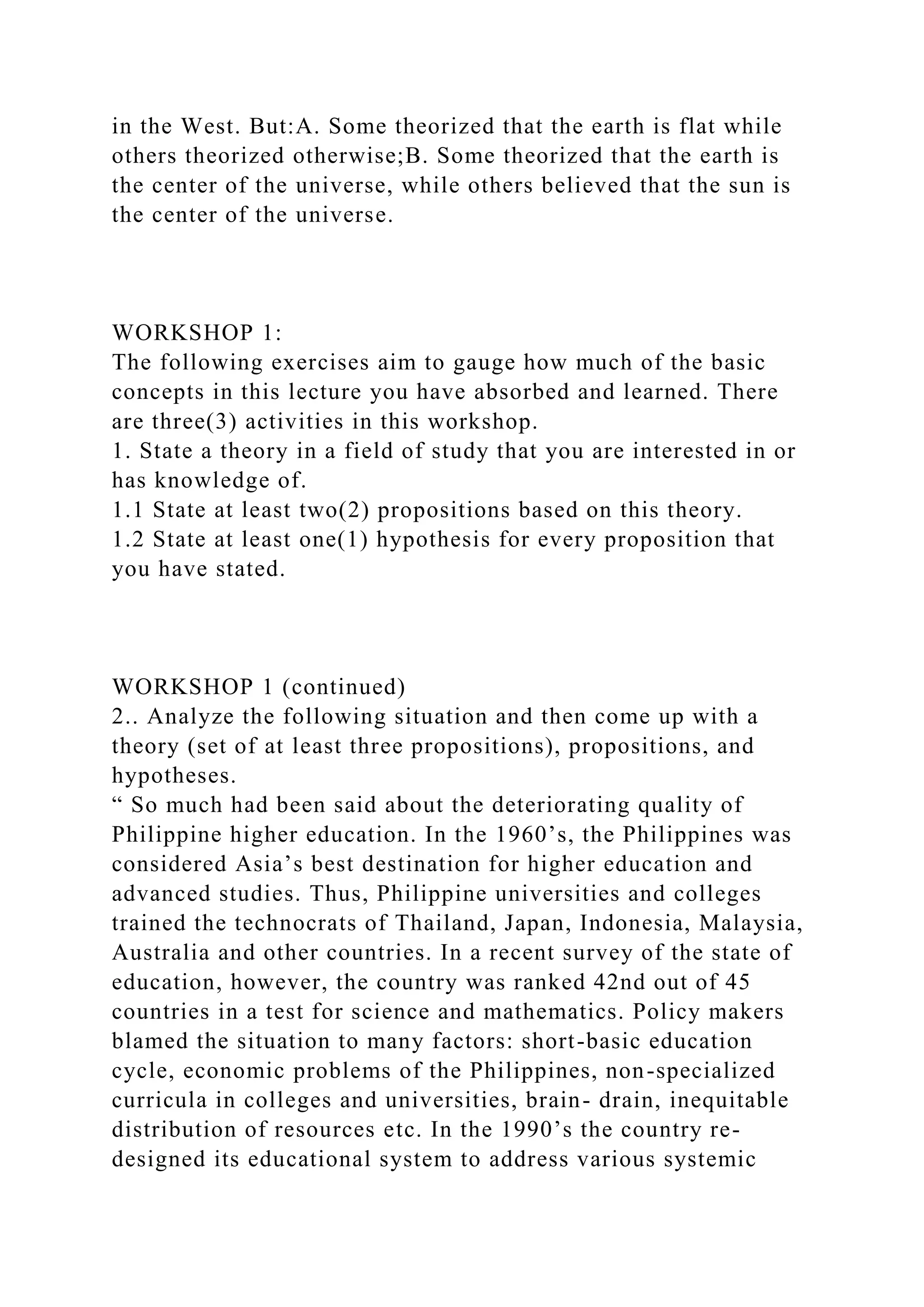 in the West. But:A. Some theorized that the earth is flat while
others theorized otherwise;B. Some theorized that the earth is
the center of the universe, while others believed that the sun is
the center of the universe.
WORKSHOP 1:
The following exercises aim to gauge how much of the basic
concepts in this lecture you have absorbed and learned. There
are three(3) activities in this workshop.
1. State a theory in a field of study that you are interested in or
has knowledge of.
1.1 State at least two(2) propositions based on this theory.
1.2 State at least one(1) hypothesis for every proposition that
you have stated.
WORKSHOP 1 (continued)
2.. Analyze the following situation and then come up with a
theory (set of at least three propositions), propositions, and
hypotheses.
“ So much had been said about the deteriorating quality of
Philippine higher education. In the 1960’s, the Philippines was
considered Asia’s best destination for higher education and
advanced studies. Thus, Philippine universities and colleges
trained the technocrats of Thailand, Japan, Indonesia, Malaysia,
Australia and other countries. In a recent survey of the state of
education, however, the country was ranked 42nd out of 45
countries in a test for science and mathematics. Policy makers
blamed the situation to many factors: short-basic education
cycle, economic problems of the Philippines, non-specialized
curricula in colleges and universities, brain- drain, inequitable
distribution of resources etc. In the 1990’s the country re-
designed its educational system to address various systemic
 