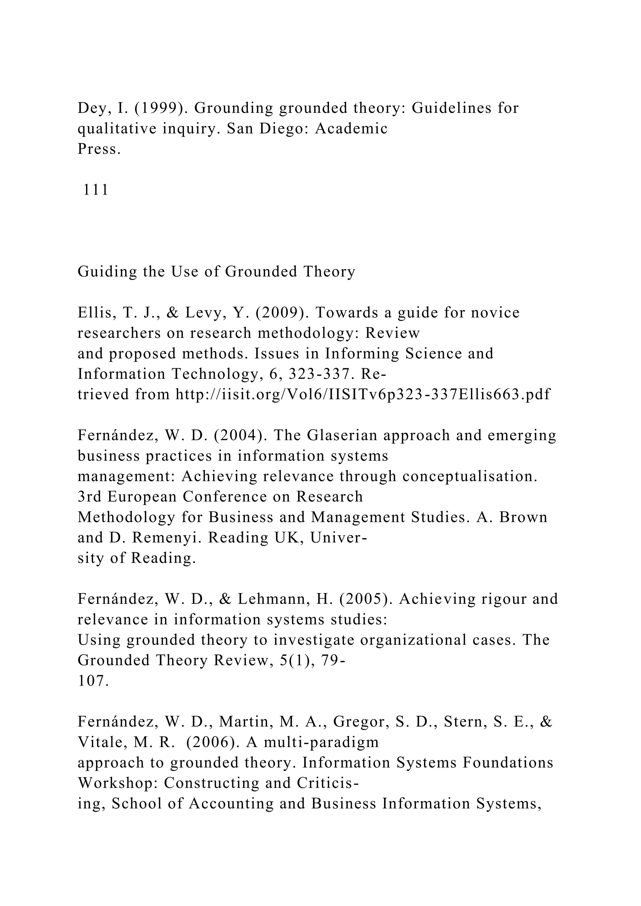 Dey, I. (1999). Grounding grounded theory: Guidelines for
qualitative inquiry. San Diego: Academic
Press.
111
Guiding the Use of Grounded Theory
Ellis, T. J., & Levy, Y. (2009). Towards a guide for novice
researchers on research methodology: Review
and proposed methods. Issues in Informing Science and
Information Technology, 6, 323-337. Re-
trieved from http://iisit.org/Vol6/IISITv6p323-337Ellis663.pdf
Fernández, W. D. (2004). The Glaserian approach and emerging
business practices in information systems
management: Achieving relevance through conceptualisation.
3rd European Conference on Research
Methodology for Business and Management Studies. A. Brown
and D. Remenyi. Reading UK, Univer-
sity of Reading.
Fernández, W. D., & Lehmann, H. (2005). Achieving rigour and
relevance in information systems studies:
Using grounded theory to investigate organizational cases. The
Grounded Theory Review, 5(1), 79-
107.
Fernández, W. D., Martin, M. A., Gregor, S. D., Stern, S. E., &
Vitale, M. R. (2006). A multi-paradigm
approach to grounded theory. Information Systems Foundations
Workshop: Constructing and Criticis-
ing, School of Accounting and Business Information Systems,
 