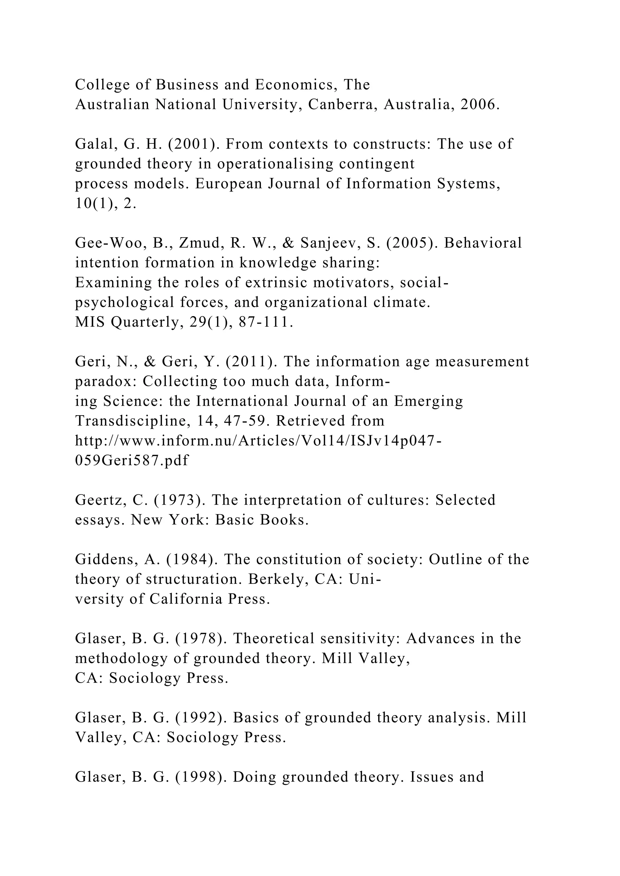 College of Business and Economics, The
Australian National University, Canberra, Australia, 2006.
Galal, G. H. (2001). From contexts to constructs: The use of
grounded theory in operationalising contingent
process models. European Journal of Information Systems,
10(1), 2.
Gee-Woo, B., Zmud, R. W., & Sanjeev, S. (2005). Behavioral
intention formation in knowledge sharing:
Examining the roles of extrinsic motivators, social-
psychological forces, and organizational climate.
MIS Quarterly, 29(1), 87-111.
Geri, N., & Geri, Y. (2011). The information age measurement
paradox: Collecting too much data, Inform-
ing Science: the International Journal of an Emerging
Transdiscipline, 14, 47-59. Retrieved from
http://www.inform.nu/Articles/Vol14/ISJv14p047-
059Geri587.pdf
Geertz, C. (1973). The interpretation of cultures: Selected
essays. New York: Basic Books.
Giddens, A. (1984). The constitution of society: Outline of the
theory of structuration. Berkely, CA: Uni-
versity of California Press.
Glaser, B. G. (1978). Theoretical sensitivity: Advances in the
methodology of grounded theory. Mill Valley,
CA: Sociology Press.
Glaser, B. G. (1992). Basics of grounded theory analysis. Mill
Valley, CA: Sociology Press.
Glaser, B. G. (1998). Doing grounded theory. Issues and
 