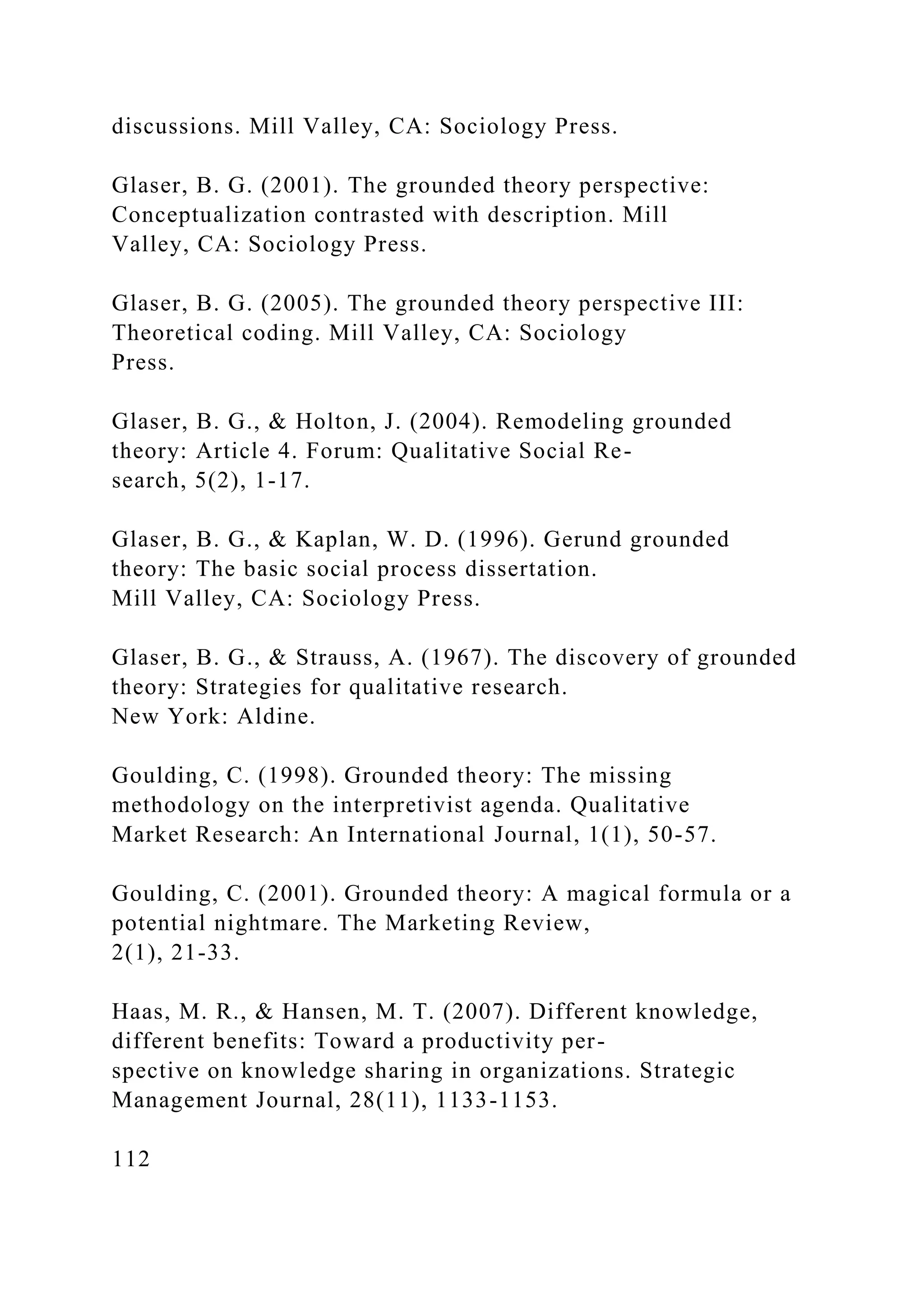 discussions. Mill Valley, CA: Sociology Press.
Glaser, B. G. (2001). The grounded theory perspective:
Conceptualization contrasted with description. Mill
Valley, CA: Sociology Press.
Glaser, B. G. (2005). The grounded theory perspective III:
Theoretical coding. Mill Valley, CA: Sociology
Press.
Glaser, B. G., & Holton, J. (2004). Remodeling grounded
theory: Article 4. Forum: Qualitative Social Re-
search, 5(2), 1-17.
Glaser, B. G., & Kaplan, W. D. (1996). Gerund grounded
theory: The basic social process dissertation.
Mill Valley, CA: Sociology Press.
Glaser, B. G., & Strauss, A. (1967). The discovery of grounded
theory: Strategies for qualitative research.
New York: Aldine.
Goulding, C. (1998). Grounded theory: The missing
methodology on the interpretivist agenda. Qualitative
Market Research: An International Journal, 1(1), 50-57.
Goulding, C. (2001). Grounded theory: A magical formula or a
potential nightmare. The Marketing Review,
2(1), 21-33.
Haas, M. R., & Hansen, M. T. (2007). Different knowledge,
different benefits: Toward a productivity per-
spective on knowledge sharing in organizations. Strategic
Management Journal, 28(11), 1133-1153.
112
 