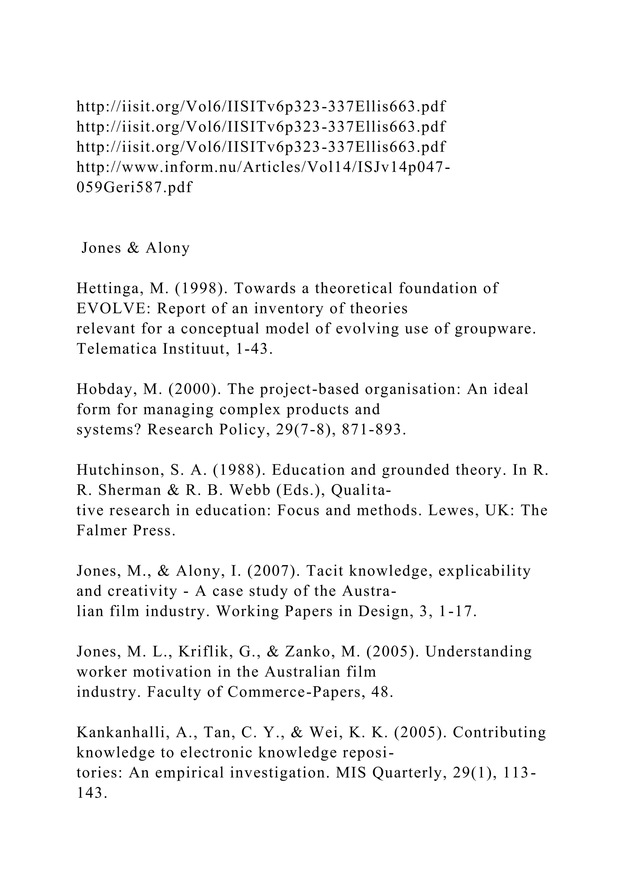 http://iisit.org/Vol6/IISITv6p323-337Ellis663.pdf
http://iisit.org/Vol6/IISITv6p323-337Ellis663.pdf
http://iisit.org/Vol6/IISITv6p323-337Ellis663.pdf
http://www.inform.nu/Articles/Vol14/ISJv14p047-
059Geri587.pdf
Jones & Alony
Hettinga, M. (1998). Towards a theoretical foundation of
EVOLVE: Report of an inventory of theories
relevant for a conceptual model of evolving use of groupware.
Telematica Instituut, 1-43.
Hobday, M. (2000). The project-based organisation: An ideal
form for managing complex products and
systems? Research Policy, 29(7-8), 871-893.
Hutchinson, S. A. (1988). Education and grounded theory. In R.
R. Sherman & R. B. Webb (Eds.), Qualita-
tive research in education: Focus and methods. Lewes, UK: The
Falmer Press.
Jones, M., & Alony, I. (2007). Tacit knowledge, explicability
and creativity - A case study of the Austra-
lian film industry. Working Papers in Design, 3, 1-17.
Jones, M. L., Kriflik, G., & Zanko, M. (2005). Understanding
worker motivation in the Australian film
industry. Faculty of Commerce-Papers, 48.
Kankanhalli, A., Tan, C. Y., & Wei, K. K. (2005). Contributing
knowledge to electronic knowledge reposi-
tories: An empirical investigation. MIS Quarterly, 29(1), 113-
143.
 