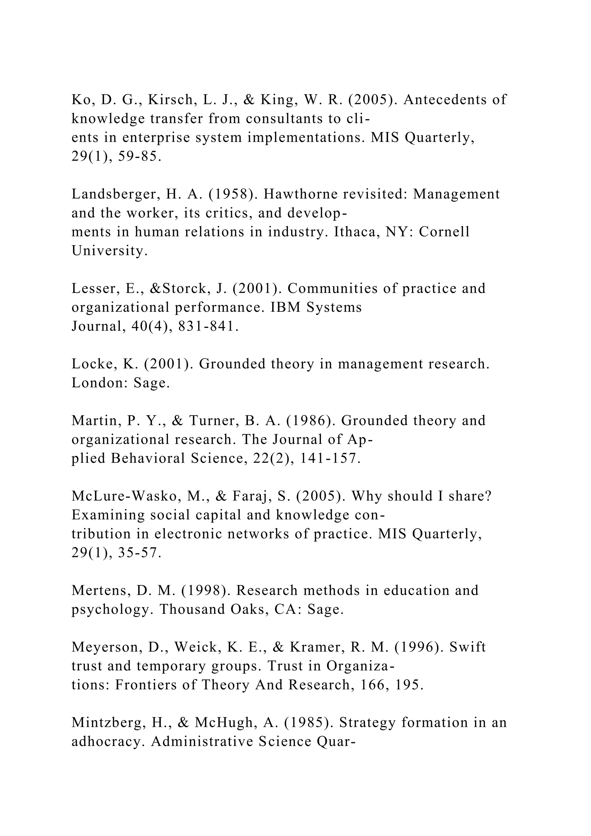 Ko, D. G., Kirsch, L. J., & King, W. R. (2005). Antecedents of
knowledge transfer from consultants to cli-
ents in enterprise system implementations. MIS Quarterly,
29(1), 59-85.
Landsberger, H. A. (1958). Hawthorne revisited: Management
and the worker, its critics, and develop-
ments in human relations in industry. Ithaca, NY: Cornell
University.
Lesser, E., &Storck, J. (2001). Communities of practice and
organizational performance. IBM Systems
Journal, 40(4), 831-841.
Locke, K. (2001). Grounded theory in management research.
London: Sage.
Martin, P. Y., & Turner, B. A. (1986). Grounded theory and
organizational research. The Journal of Ap-
plied Behavioral Science, 22(2), 141-157.
McLure-Wasko, M., & Faraj, S. (2005). Why should I share?
Examining social capital and knowledge con-
tribution in electronic networks of practice. MIS Quarterly,
29(1), 35-57.
Mertens, D. M. (1998). Research methods in education and
psychology. Thousand Oaks, CA: Sage.
Meyerson, D., Weick, K. E., & Kramer, R. M. (1996). Swift
trust and temporary groups. Trust in Organiza-
tions: Frontiers of Theory And Research, 166, 195.
Mintzberg, H., & McHugh, A. (1985). Strategy formation in an
adhocracy. Administrative Science Quar-
 