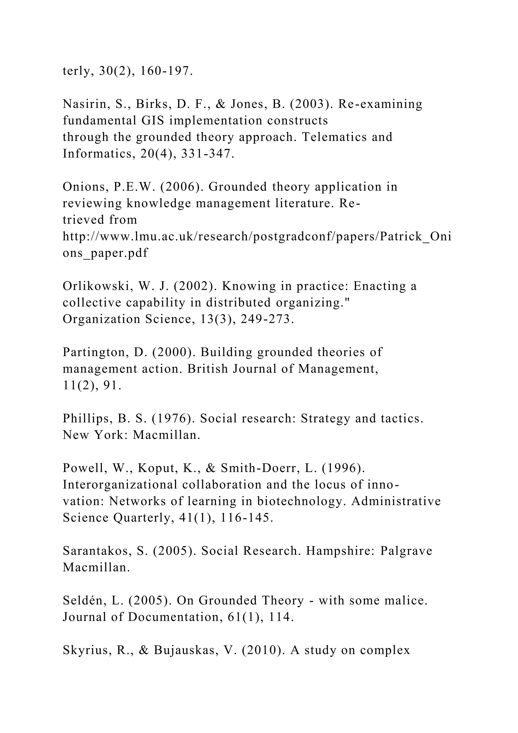 terly, 30(2), 160-197.
Nasirin, S., Birks, D. F., & Jones, B. (2003). Re-examining
fundamental GIS implementation constructs
through the grounded theory approach. Telematics and
Informatics, 20(4), 331-347.
Onions, P.E.W. (2006). Grounded theory application in
reviewing knowledge management literature. Re-
trieved from
http://www.lmu.ac.uk/research/postgradconf/papers/Patrick_Oni
ons_paper.pdf
Orlikowski, W. J. (2002). Knowing in practice: Enacting a
collective capability in distributed organizing."
Organization Science, 13(3), 249-273.
Partington, D. (2000). Building grounded theories of
management action. British Journal of Management,
11(2), 91.
Phillips, B. S. (1976). Social research: Strategy and tactics.
New York: Macmillan.
Powell, W., Koput, K., & Smith-Doerr, L. (1996).
Interorganizational collaboration and the locus of inno-
vation: Networks of learning in biotechnology. Administrative
Science Quarterly, 41(1), 116-145.
Sarantakos, S. (2005). Social Research. Hampshire: Palgrave
Macmillan.
Seldén, L. (2005). On Grounded Theory - with some malice.
Journal of Documentation, 61(1), 114.
Skyrius, R., & Bujauskas, V. (2010). A study on complex
 