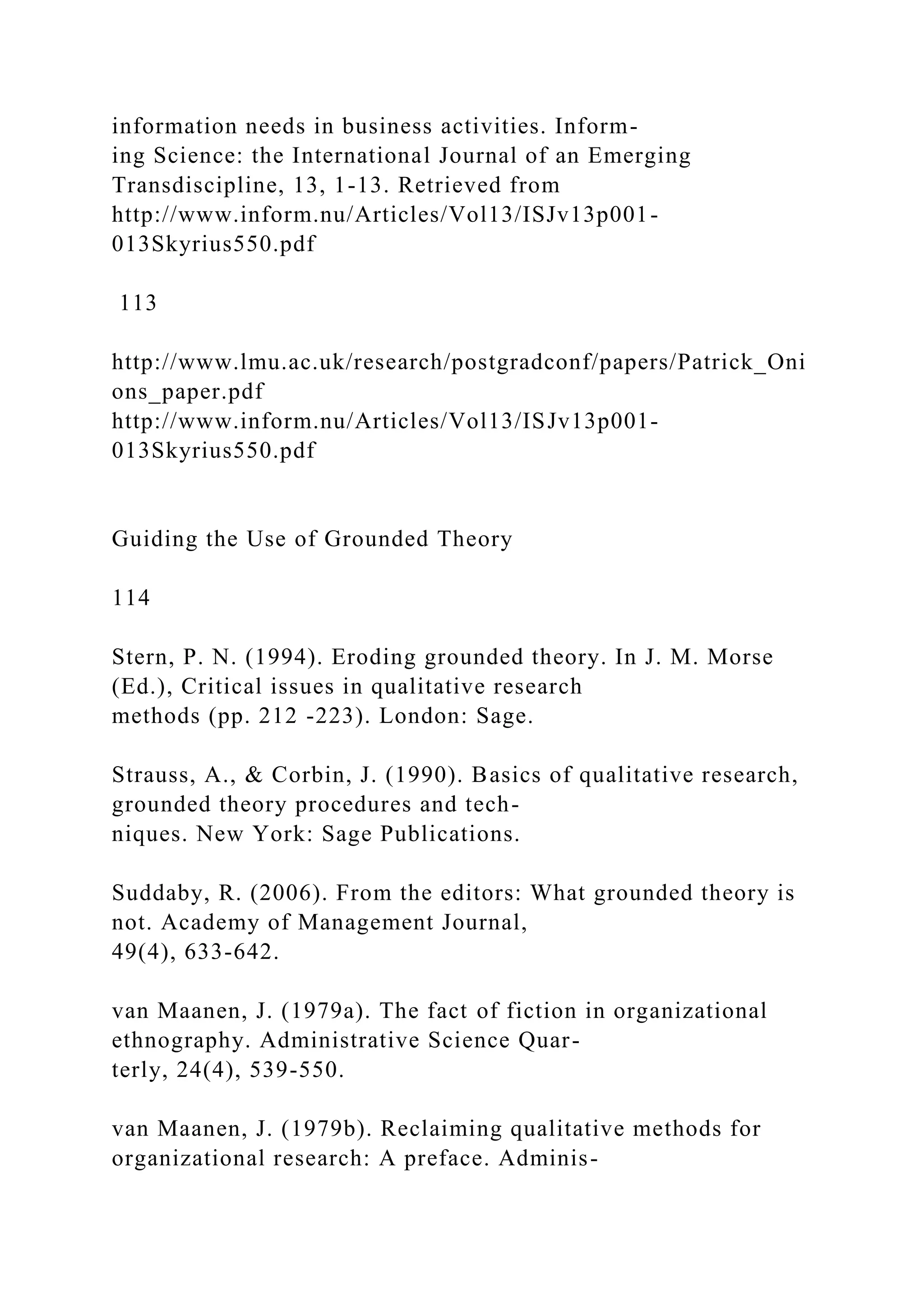 information needs in business activities. Inform-
ing Science: the International Journal of an Emerging
Transdiscipline, 13, 1-13. Retrieved from
http://www.inform.nu/Articles/Vol13/ISJv13p001-
013Skyrius550.pdf
113
http://www.lmu.ac.uk/research/postgradconf/papers/Patrick_Oni
ons_paper.pdf
http://www.inform.nu/Articles/Vol13/ISJv13p001-
013Skyrius550.pdf
Guiding the Use of Grounded Theory
114
Stern, P. N. (1994). Eroding grounded theory. In J. M. Morse
(Ed.), Critical issues in qualitative research
methods (pp. 212 -223). London: Sage.
Strauss, A., & Corbin, J. (1990). Basics of qualitative research,
grounded theory procedures and tech-
niques. New York: Sage Publications.
Suddaby, R. (2006). From the editors: What grounded theory is
not. Academy of Management Journal,
49(4), 633-642.
van Maanen, J. (1979a). The fact of fiction in organizational
ethnography. Administrative Science Quar-
terly, 24(4), 539-550.
van Maanen, J. (1979b). Reclaiming qualitative methods for
organizational research: A preface. Adminis-
 