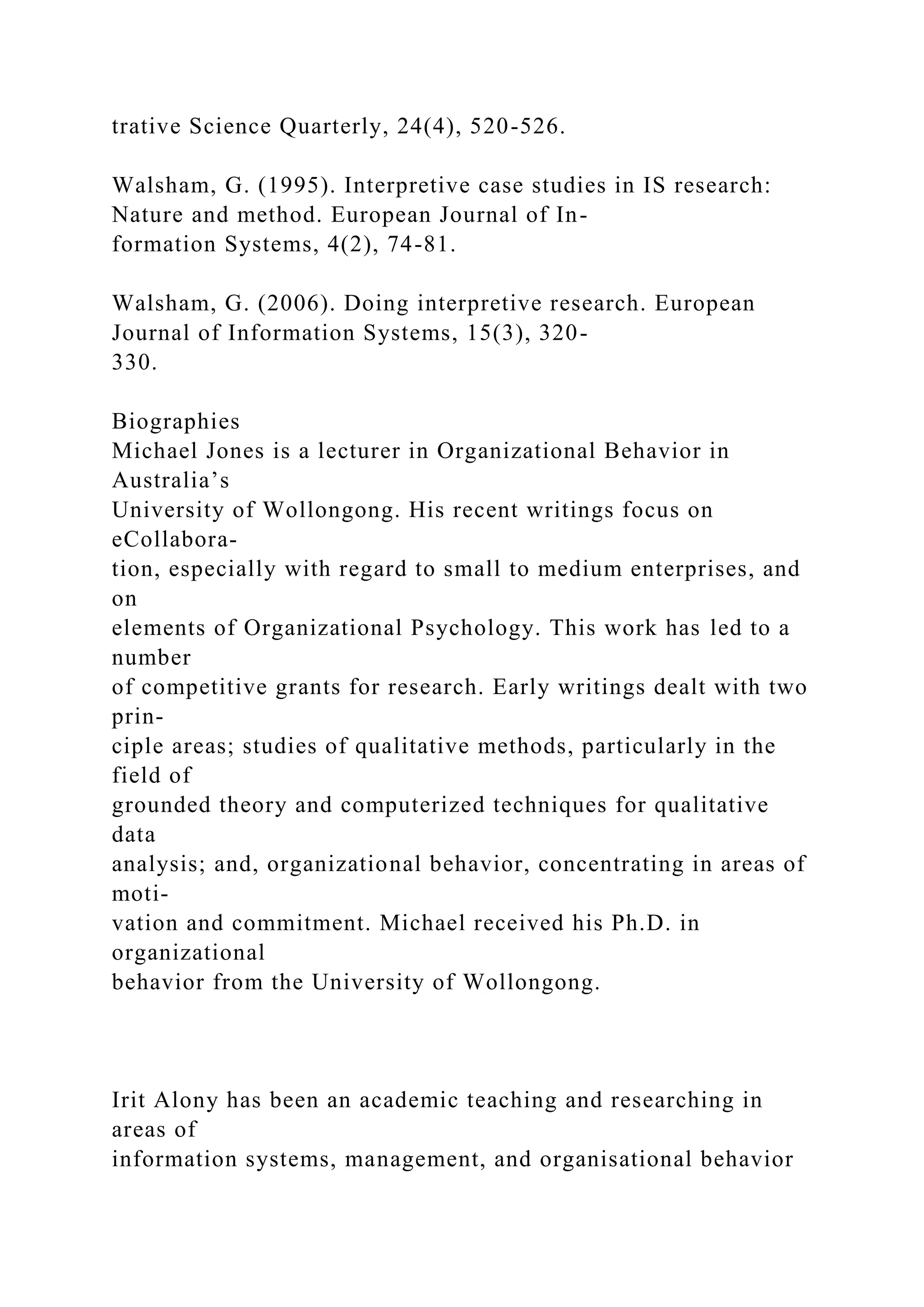 trative Science Quarterly, 24(4), 520-526.
Walsham, G. (1995). Interpretive case studies in IS research:
Nature and method. European Journal of In-
formation Systems, 4(2), 74-81.
Walsham, G. (2006). Doing interpretive research. European
Journal of Information Systems, 15(3), 320-
330.
Biographies
Michael Jones is a lecturer in Organizational Behavior in
Australia’s
University of Wollongong. His recent writings focus on
eCollabora-
tion, especially with regard to small to medium enterprises, and
on
elements of Organizational Psychology. This work has led to a
number
of competitive grants for research. Early writings dealt with two
prin-
ciple areas; studies of qualitative methods, particularly in the
field of
grounded theory and computerized techniques for qualitative
data
analysis; and, organizational behavior, concentrating in areas of
moti-
vation and commitment. Michael received his Ph.D. in
organizational
behavior from the University of Wollongong.
Irit Alony has been an academic teaching and researching in
areas of
information systems, management, and organisational behavior
 