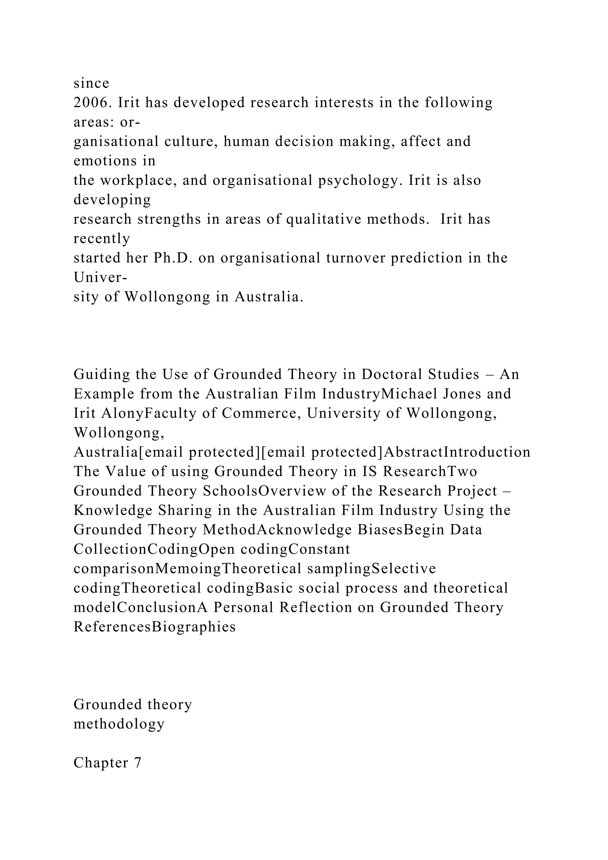 since
2006. Irit has developed research interests in the following
areas: or-
ganisational culture, human decision making, affect and
emotions in
the workplace, and organisational psychology. Irit is also
developing
research strengths in areas of qualitative methods. Irit has
recently
started her Ph.D. on organisational turnover prediction in the
Univer-
sity of Wollongong in Australia.
Guiding the Use of Grounded Theory in Doctoral Studies – An
Example from the Australian Film IndustryMichael Jones and
Irit AlonyFaculty of Commerce, University of Wollongong,
Wollongong,
Australia[email protected][email protected]AbstractIntroduction
The Value of using Grounded Theory in IS ResearchTwo
Grounded Theory SchoolsOverview of the Research Project –
Knowledge Sharing in the Australian Film Industry Using the
Grounded Theory MethodAcknowledge BiasesBegin Data
CollectionCodingOpen codingConstant
comparisonMemoingTheoretical samplingSelective
codingTheoretical codingBasic social process and theoretical
modelConclusionA Personal Reflection on Grounded Theory
ReferencesBiographies
Grounded theory
methodology
Chapter 7
 