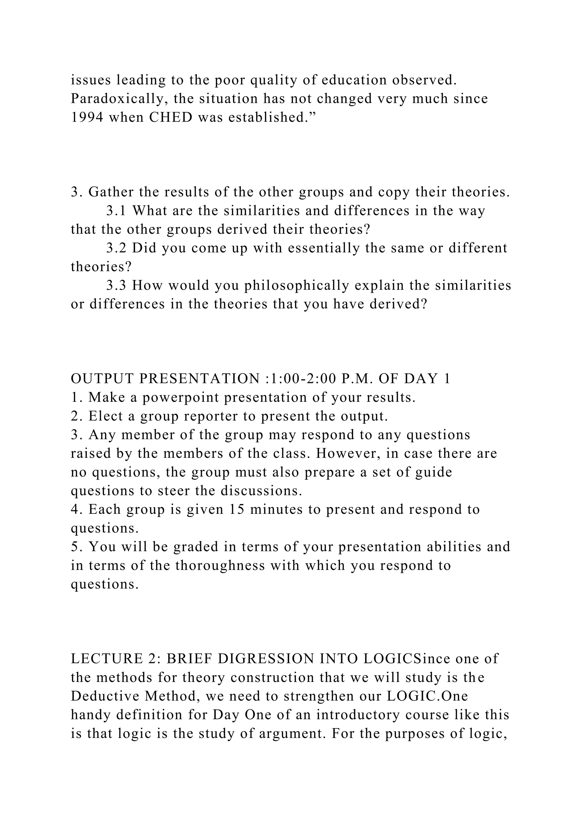 issues leading to the poor quality of education observed.
Paradoxically, the situation has not changed very much since
1994 when CHED was established.”
3. Gather the results of the other groups and copy their theories.
3.1 What are the similarities and differences in the way
that the other groups derived their theories?
3.2 Did you come up with essentially the same or different
theories?
3.3 How would you philosophically explain the similarities
or differences in the theories that you have derived?
OUTPUT PRESENTATION :1:00-2:00 P.M. OF DAY 1
1. Make a powerpoint presentation of your results.
2. Elect a group reporter to present the output.
3. Any member of the group may respond to any questions
raised by the members of the class. However, in case there are
no questions, the group must also prepare a set of guide
questions to steer the discussions.
4. Each group is given 15 minutes to present and respond to
questions.
5. You will be graded in terms of your presentation abilities and
in terms of the thoroughness with which you respond to
questions.
LECTURE 2: BRIEF DIGRESSION INTO LOGICSince one of
the methods for theory construction that we will study is the
Deductive Method, we need to strengthen our LOGIC.One
handy definition for Day One of an introductory course like this
is that logic is the study of argument. For the purposes of logic,
 