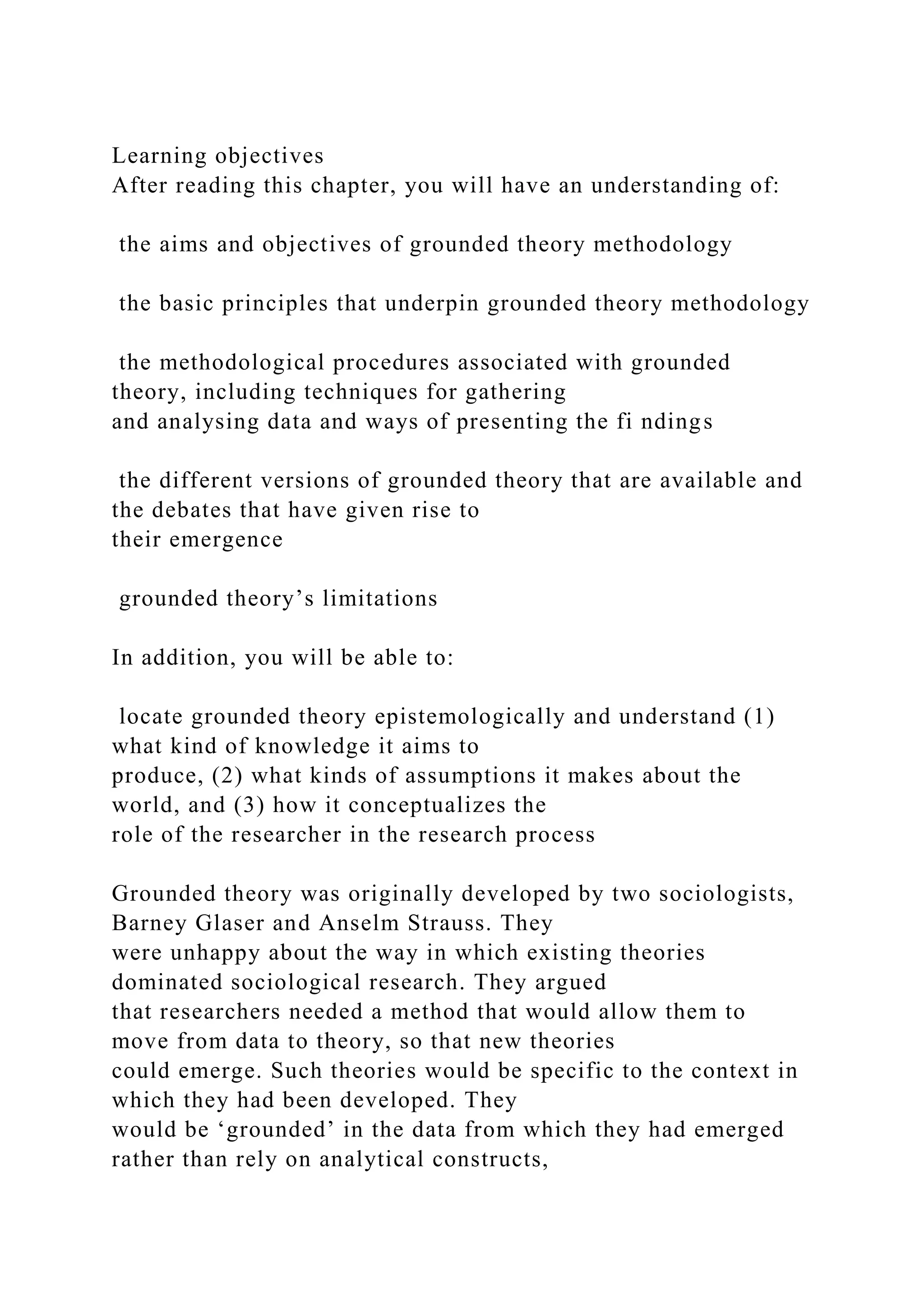 Learning objectives
After reading this chapter, you will have an understanding of:
the aims and objectives of grounded theory methodology
the basic principles that underpin grounded theory methodology
the methodological procedures associated with grounded
theory, including techniques for gathering
and analysing data and ways of presenting the fi ndings
the different versions of grounded theory that are available and
the debates that have given rise to
their emergence
grounded theory’s limitations
In addition, you will be able to:
locate grounded theory epistemologically and understand (1)
what kind of knowledge it aims to
produce, (2) what kinds of assumptions it makes about the
world, and (3) how it conceptualizes the
role of the researcher in the research process
Grounded theory was originally developed by two sociologists,
Barney Glaser and Anselm Strauss. They
were unhappy about the way in which existing theories
dominated sociological research. They argued
that researchers needed a method that would allow them to
move from data to theory, so that new theories
could emerge. Such theories would be specific to the context in
which they had been developed. They
would be ‘grounded’ in the data from which they had emerged
rather than rely on analytical constructs,
 