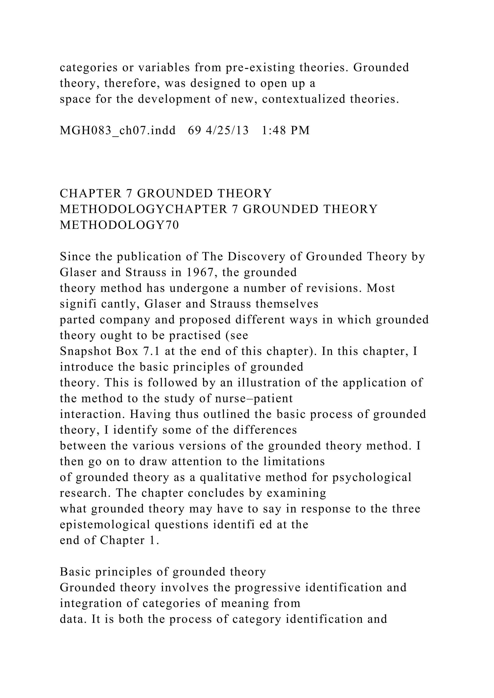 categories or variables from pre-existing theories. Grounded
theory, therefore, was designed to open up a
space for the development of new, contextualized theories.
MGH083_ch07.indd 69 4/25/13 1:48 PM
CHAPTER 7 GROUNDED THEORY
METHODOLOGYCHAPTER 7 GROUNDED THEORY
METHODOLOGY70
Since the publication of The Discovery of Grounded Theory by
Glaser and Strauss in 1967, the grounded
theory method has undergone a number of revisions. Most
signifi cantly, Glaser and Strauss themselves
parted company and proposed different ways in which grounded
theory ought to be practised (see
Snapshot Box 7.1 at the end of this chapter). In this chapter, I
introduce the basic principles of grounded
theory. This is followed by an illustration of the application of
the method to the study of nurse–patient
interaction. Having thus outlined the basic process of grounded
theory, I identify some of the differences
between the various versions of the grounded theory method. I
then go on to draw attention to the limitations
of grounded theory as a qualitative method for psychological
research. The chapter concludes by examining
what grounded theory may have to say in response to the three
epistemological questions identifi ed at the
end of Chapter 1.
Basic principles of grounded theory
Grounded theory involves the progressive identification and
integration of categories of meaning from
data. It is both the process of category identification and
 