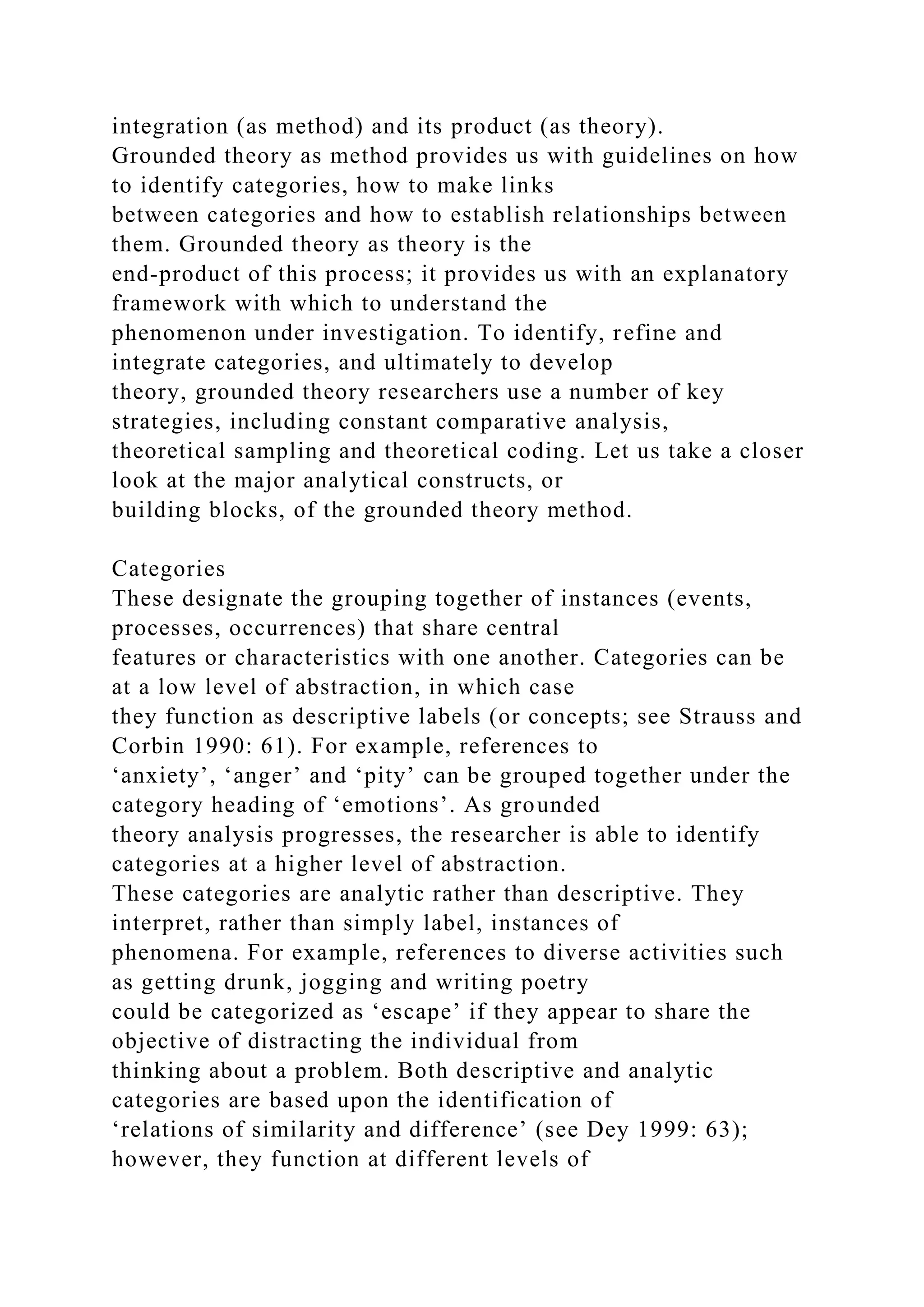 integration (as method) and its product (as theory).
Grounded theory as method provides us with guidelines on how
to identify categories, how to make links
between categories and how to establish relationships between
them. Grounded theory as theory is the
end-product of this process; it provides us with an explanatory
framework with which to understand the
phenomenon under investigation. To identify, refine and
integrate categories, and ultimately to develop
theory, grounded theory researchers use a number of key
strategies, including constant comparative analysis,
theoretical sampling and theoretical coding. Let us take a closer
look at the major analytical constructs, or
building blocks, of the grounded theory method.
Categories
These designate the grouping together of instances (events,
processes, occurrences) that share central
features or characteristics with one another. Categories can be
at a low level of abstraction, in which case
they function as descriptive labels (or concepts; see Strauss and
Corbin 1990: 61). For example, references to
‘anxiety’, ‘anger’ and ‘pity’ can be grouped together under the
category heading of ‘emotions’. As grounded
theory analysis progresses, the researcher is able to identify
categories at a higher level of abstraction.
These categories are analytic rather than descriptive. They
interpret, rather than simply label, instances of
phenomena. For example, references to diverse activities such
as getting drunk, jogging and writing poetry
could be categorized as ‘escape’ if they appear to share the
objective of distracting the individual from
thinking about a problem. Both descriptive and analytic
categories are based upon the identification of
‘relations of similarity and difference’ (see Dey 1999: 63);
however, they function at different levels of
 