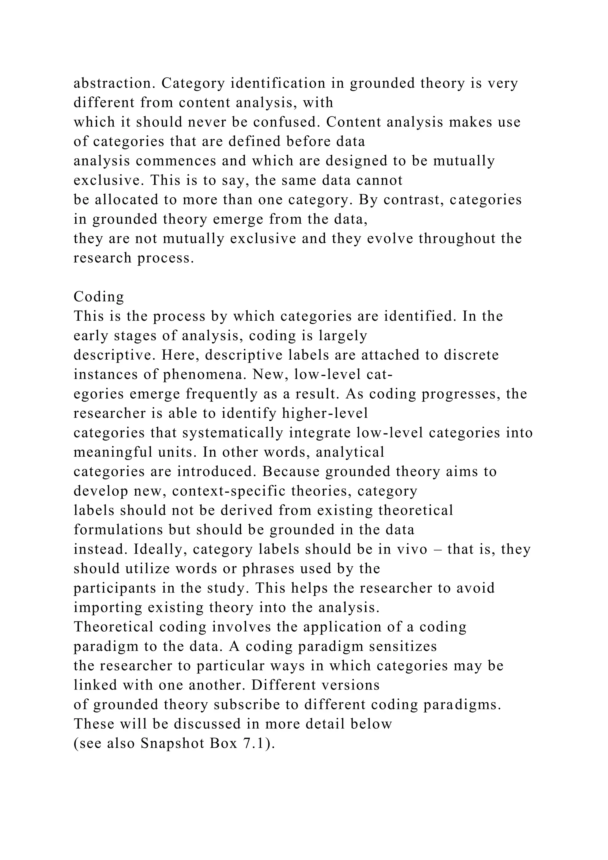 abstraction. Category identification in grounded theory is very
different from content analysis, with
which it should never be confused. Content analysis makes use
of categories that are defined before data
analysis commences and which are designed to be mutually
exclusive. This is to say, the same data cannot
be allocated to more than one category. By contrast, categories
in grounded theory emerge from the data,
they are not mutually exclusive and they evolve throughout the
research process.
Coding
This is the process by which categories are identified. In the
early stages of analysis, coding is largely
descriptive. Here, descriptive labels are attached to discrete
instances of phenomena. New, low-level cat-
egories emerge frequently as a result. As coding progresses, the
researcher is able to identify higher-level
categories that systematically integrate low-level categories into
meaningful units. In other words, analytical
categories are introduced. Because grounded theory aims to
develop new, context-specific theories, category
labels should not be derived from existing theoretical
formulations but should be grounded in the data
instead. Ideally, category labels should be in vivo – that is, they
should utilize words or phrases used by the
participants in the study. This helps the researcher to avoid
importing existing theory into the analysis.
Theoretical coding involves the application of a coding
paradigm to the data. A coding paradigm sensitizes
the researcher to particular ways in which categories may be
linked with one another. Different versions
of grounded theory subscribe to different coding paradigms.
These will be discussed in more detail below
(see also Snapshot Box 7.1).
 