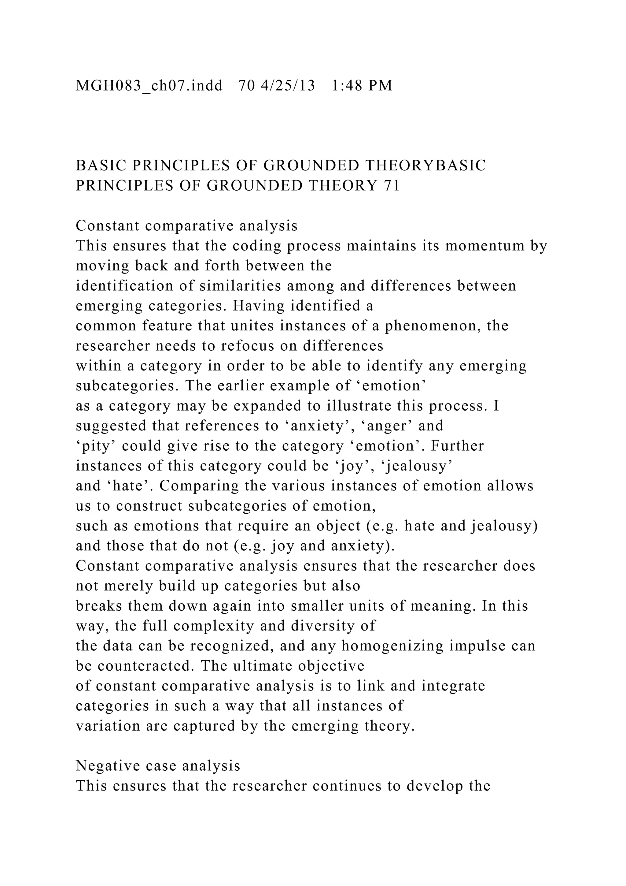 MGH083_ch07.indd 70 4/25/13 1:48 PM
BASIC PRINCIPLES OF GROUNDED THEORYBASIC
PRINCIPLES OF GROUNDED THEORY 71
Constant comparative analysis
This ensures that the coding process maintains its momentum by
moving back and forth between the
identification of similarities among and differences between
emerging categories. Having identified a
common feature that unites instances of a phenomenon, the
researcher needs to refocus on differences
within a category in order to be able to identify any emerging
subcategories. The earlier example of ‘emotion’
as a category may be expanded to illustrate this process. I
suggested that references to ‘anxiety’, ‘anger’ and
‘pity’ could give rise to the category ‘emotion’. Further
instances of this category could be ‘joy’, ‘jealousy’
and ‘hate’. Comparing the various instances of emotion allows
us to construct subcategories of emotion,
such as emotions that require an object (e.g. hate and jealousy)
and those that do not (e.g. joy and anxiety).
Constant comparative analysis ensures that the researcher does
not merely build up categories but also
breaks them down again into smaller units of meaning. In this
way, the full complexity and diversity of
the data can be recognized, and any homogenizing impulse can
be counteracted. The ultimate objective
of constant comparative analysis is to link and integrate
categories in such a way that all instances of
variation are captured by the emerging theory.
Negative case analysis
This ensures that the researcher continues to develop the
 