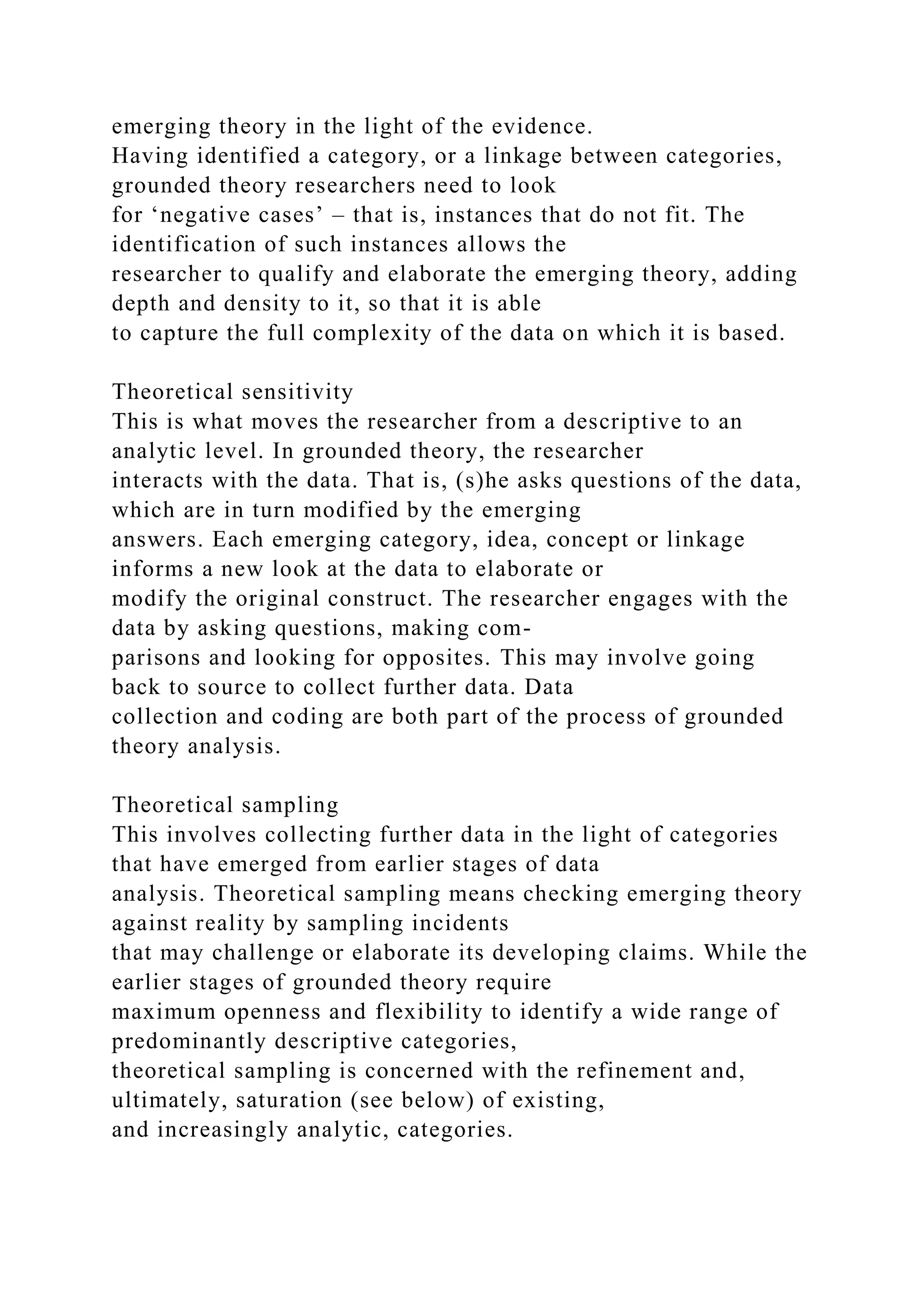 emerging theory in the light of the evidence.
Having identified a category, or a linkage between categories,
grounded theory researchers need to look
for ‘negative cases’ – that is, instances that do not fit. The
identification of such instances allows the
researcher to qualify and elaborate the emerging theory, adding
depth and density to it, so that it is able
to capture the full complexity of the data on which it is based.
Theoretical sensitivity
This is what moves the researcher from a descriptive to an
analytic level. In grounded theory, the researcher
interacts with the data. That is, (s)he asks questions of the data,
which are in turn modified by the emerging
answers. Each emerging category, idea, concept or linkage
informs a new look at the data to elaborate or
modify the original construct. The researcher engages with the
data by asking questions, making com-
parisons and looking for opposites. This may involve going
back to source to collect further data. Data
collection and coding are both part of the process of grounded
theory analysis.
Theoretical sampling
This involves collecting further data in the light of categories
that have emerged from earlier stages of data
analysis. Theoretical sampling means checking emerging theory
against reality by sampling incidents
that may challenge or elaborate its developing claims. While the
earlier stages of grounded theory require
maximum openness and flexibility to identify a wide range of
predominantly descriptive categories,
theoretical sampling is concerned with the refinement and,
ultimately, saturation (see below) of existing,
and increasingly analytic, categories.
 