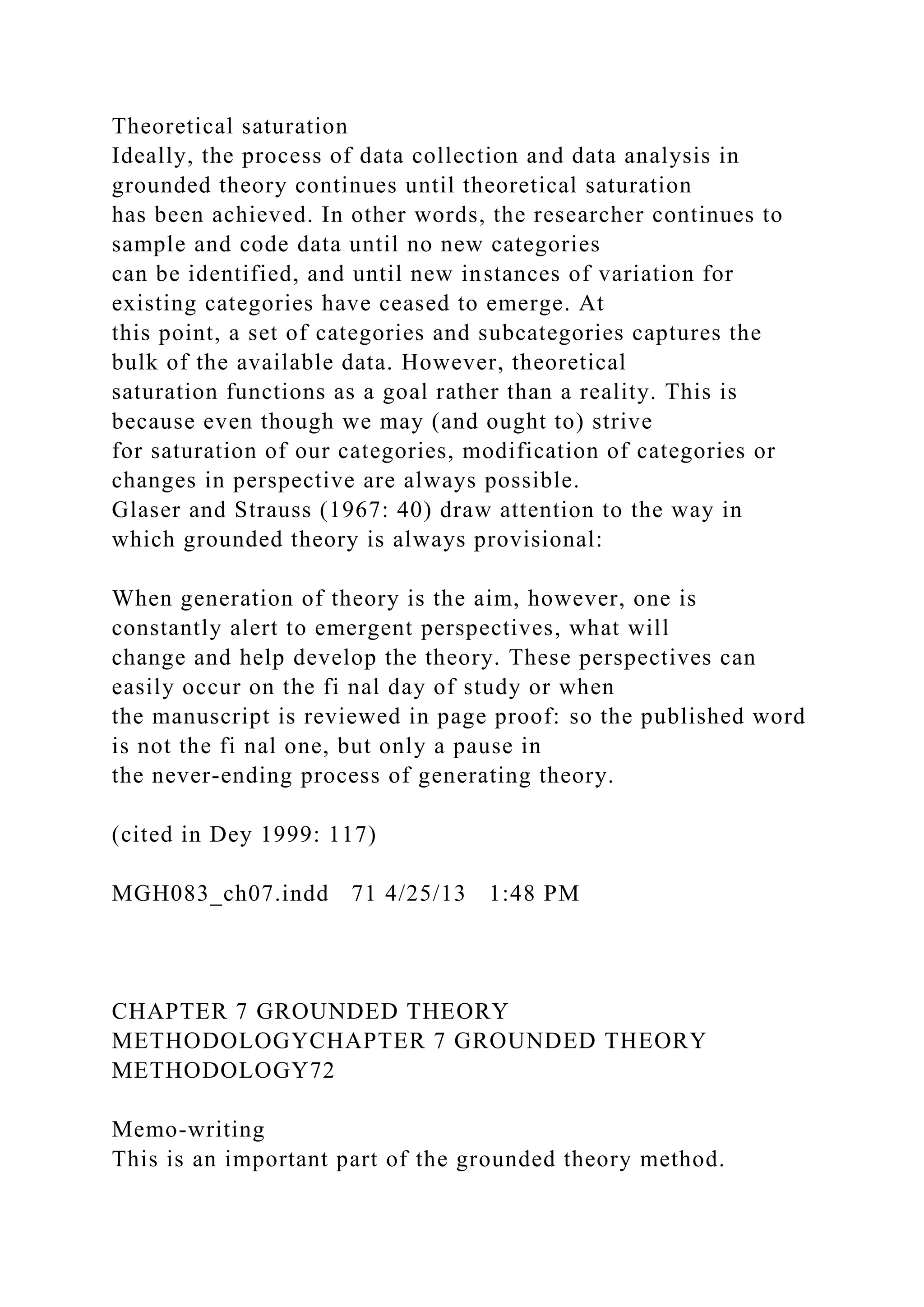 Theoretical saturation
Ideally, the process of data collection and data analysis in
grounded theory continues until theoretical saturation
has been achieved. In other words, the researcher continues to
sample and code data until no new categories
can be identified, and until new instances of variation for
existing categories have ceased to emerge. At
this point, a set of categories and subcategories captures the
bulk of the available data. However, theoretical
saturation functions as a goal rather than a reality. This is
because even though we may (and ought to) strive
for saturation of our categories, modification of categories or
changes in perspective are always possible.
Glaser and Strauss (1967: 40) draw attention to the way in
which grounded theory is always provisional:
When generation of theory is the aim, however, one is
constantly alert to emergent perspectives, what will
change and help develop the theory. These perspectives can
easily occur on the fi nal day of study or when
the manuscript is reviewed in page proof: so the published word
is not the fi nal one, but only a pause in
the never-ending process of generating theory.
(cited in Dey 1999: 117)
MGH083_ch07.indd 71 4/25/13 1:48 PM
CHAPTER 7 GROUNDED THEORY
METHODOLOGYCHAPTER 7 GROUNDED THEORY
METHODOLOGY72
Memo-writing
This is an important part of the grounded theory method.
 