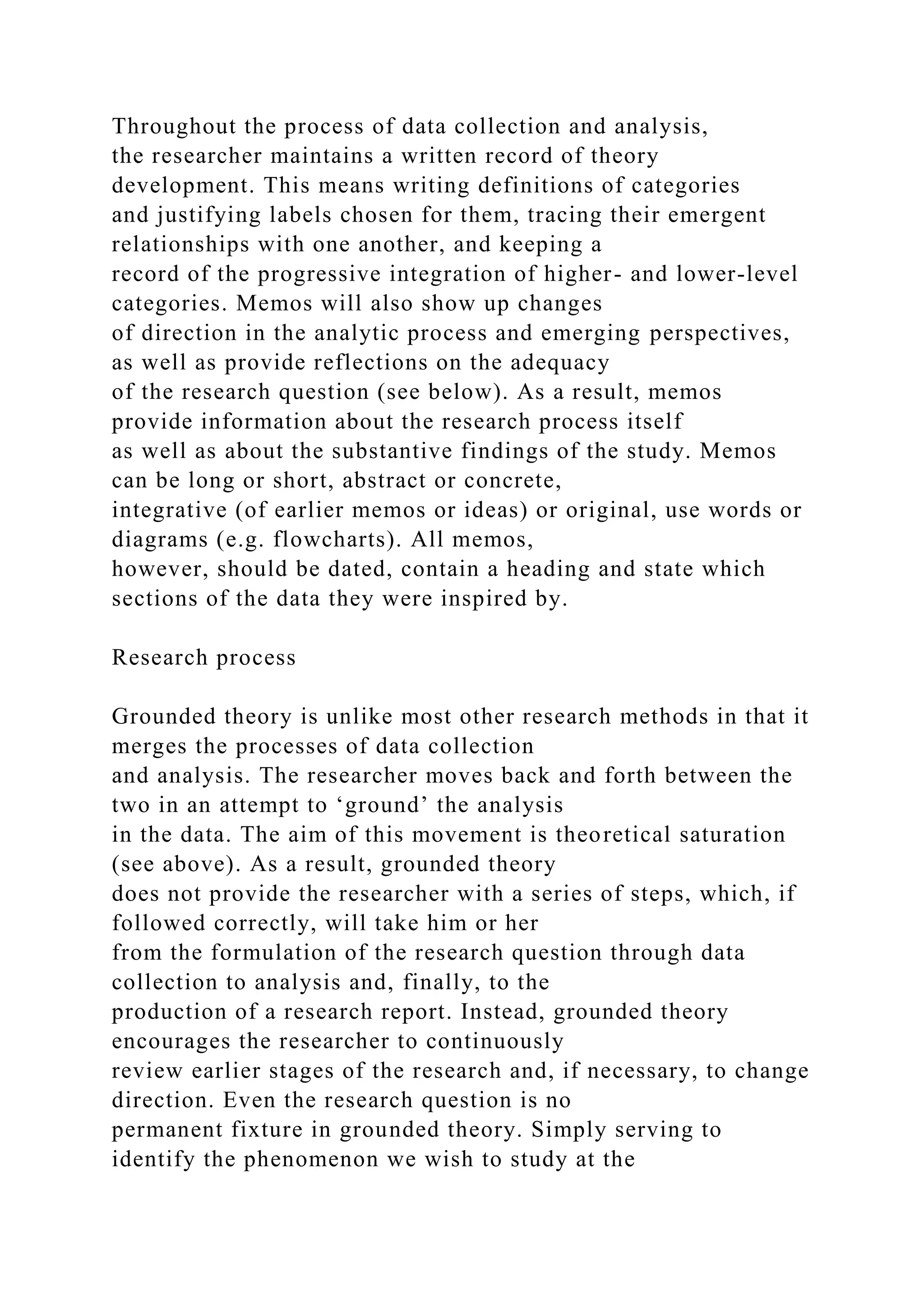 Throughout the process of data collection and analysis,
the researcher maintains a written record of theory
development. This means writing definitions of categories
and justifying labels chosen for them, tracing their emergent
relationships with one another, and keeping a
record of the progressive integration of higher- and lower-level
categories. Memos will also show up changes
of direction in the analytic process and emerging perspectives,
as well as provide reflections on the adequacy
of the research question (see below). As a result, memos
provide information about the research process itself
as well as about the substantive findings of the study. Memos
can be long or short, abstract or concrete,
integrative (of earlier memos or ideas) or original, use words or
diagrams (e.g. flowcharts). All memos,
however, should be dated, contain a heading and state which
sections of the data they were inspired by.
Research process
Grounded theory is unlike most other research methods in that it
merges the processes of data collection
and analysis. The researcher moves back and forth between the
two in an attempt to ‘ground’ the analysis
in the data. The aim of this movement is theoretical saturation
(see above). As a result, grounded theory
does not provide the researcher with a series of steps, which, if
followed correctly, will take him or her
from the formulation of the research question through data
collection to analysis and, finally, to the
production of a research report. Instead, grounded theory
encourages the researcher to continuously
review earlier stages of the research and, if necessary, to change
direction. Even the research question is no
permanent fixture in grounded theory. Simply serving to
identify the phenomenon we wish to study at the
 