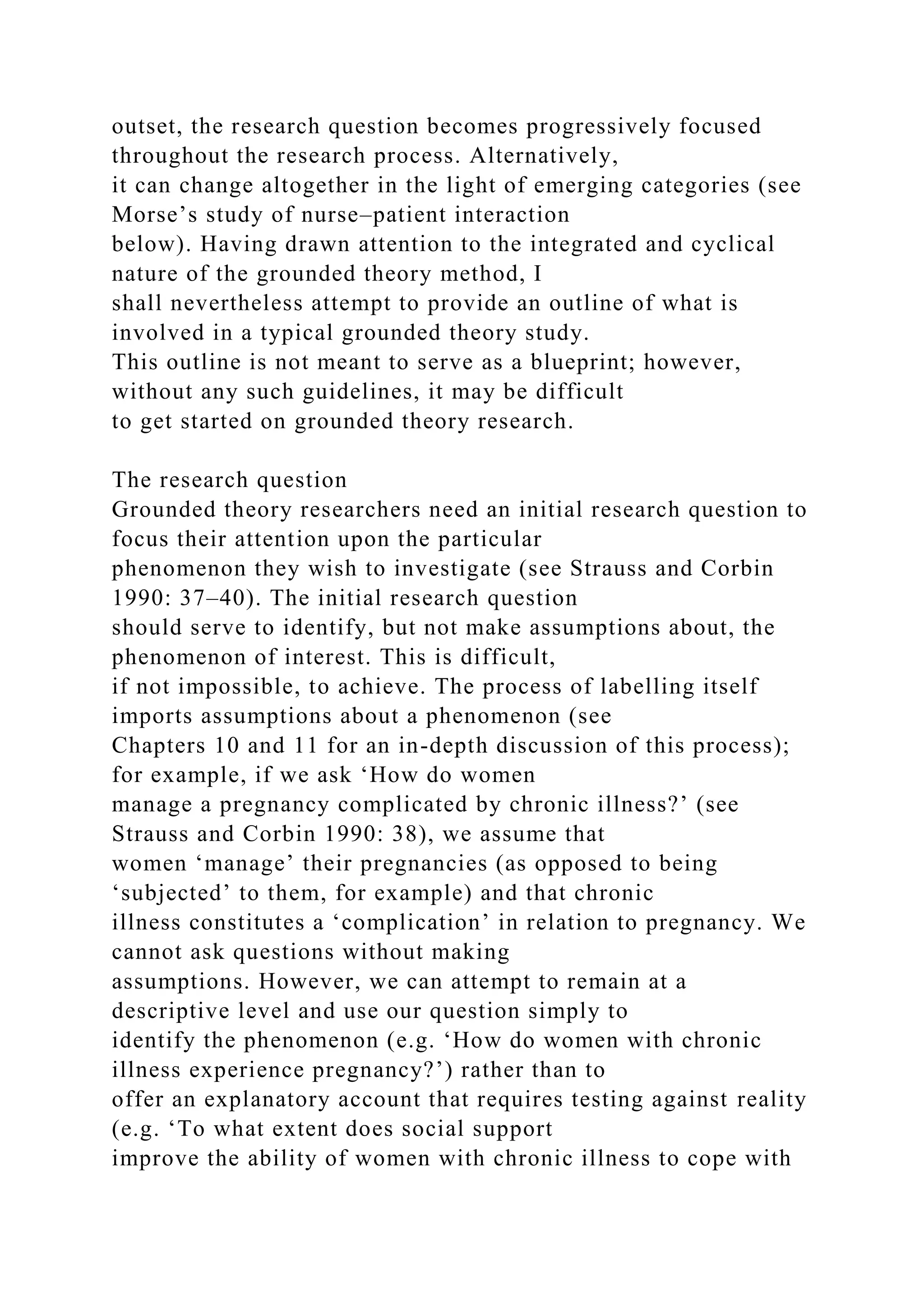 outset, the research question becomes progressively focused
throughout the research process. Alternatively,
it can change altogether in the light of emerging categories (see
Morse’s study of nurse–patient interaction
below). Having drawn attention to the integrated and cyclical
nature of the grounded theory method, I
shall nevertheless attempt to provide an outline of what is
involved in a typical grounded theory study.
This outline is not meant to serve as a blueprint; however,
without any such guidelines, it may be difficult
to get started on grounded theory research.
The research question
Grounded theory researchers need an initial research question to
focus their attention upon the particular
phenomenon they wish to investigate (see Strauss and Corbin
1990: 37–40). The initial research question
should serve to identify, but not make assumptions about, the
phenomenon of interest. This is difficult,
if not impossible, to achieve. The process of labelling itself
imports assumptions about a phenomenon (see
Chapters 10 and 11 for an in-depth discussion of this process);
for example, if we ask ‘How do women
manage a pregnancy complicated by chronic illness?’ (see
Strauss and Corbin 1990: 38), we assume that
women ‘manage’ their pregnancies (as opposed to being
‘subjected’ to them, for example) and that chronic
illness constitutes a ‘complication’ in relation to pregnancy. We
cannot ask questions without making
assumptions. However, we can attempt to remain at a
descriptive level and use our question simply to
identify the phenomenon (e.g. ‘How do women with chronic
illness experience pregnancy?’) rather than to
offer an explanatory account that requires testing against reality
(e.g. ‘To what extent does social support
improve the ability of women with chronic illness to cope with
 