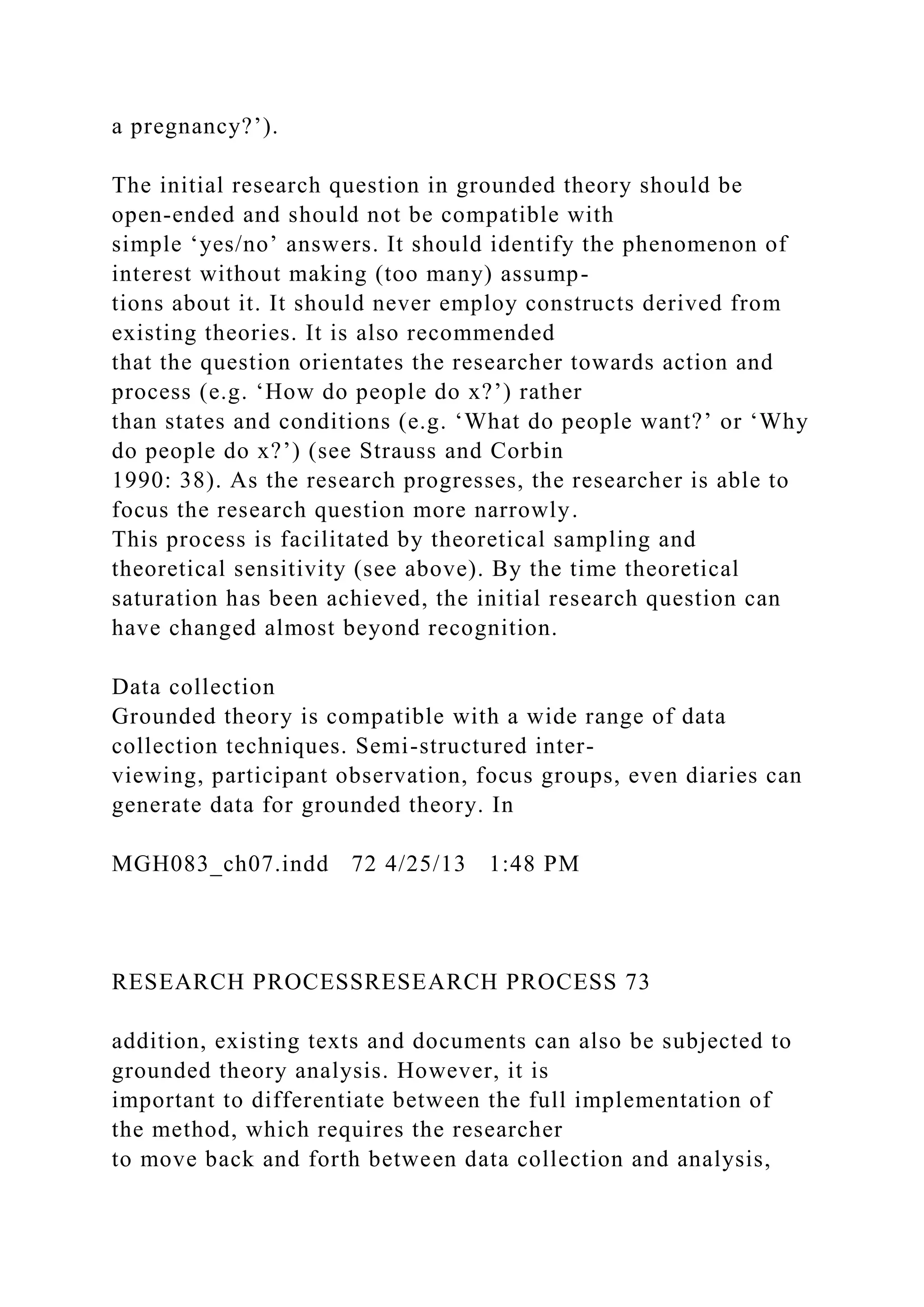 a pregnancy?’).
The initial research question in grounded theory should be
open-ended and should not be compatible with
simple ‘yes/no’ answers. It should identify the phenomenon of
interest without making (too many) assump-
tions about it. It should never employ constructs derived from
existing theories. It is also recommended
that the question orientates the researcher towards action and
process (e.g. ‘How do people do x?’) rather
than states and conditions (e.g. ‘What do people want?’ or ‘Why
do people do x?’) (see Strauss and Corbin
1990: 38). As the research progresses, the researcher is able to
focus the research question more narrowly.
This process is facilitated by theoretical sampling and
theoretical sensitivity (see above). By the time theoretical
saturation has been achieved, the initial research question can
have changed almost beyond recognition.
Data collection
Grounded theory is compatible with a wide range of data
collection techniques. Semi-structured inter-
viewing, participant observation, focus groups, even diaries can
generate data for grounded theory. In
MGH083_ch07.indd 72 4/25/13 1:48 PM
RESEARCH PROCESSRESEARCH PROCESS 73
addition, existing texts and documents can also be subjected to
grounded theory analysis. However, it is
important to differentiate between the full implementation of
the method, which requires the researcher
to move back and forth between data collection and analysis,
 