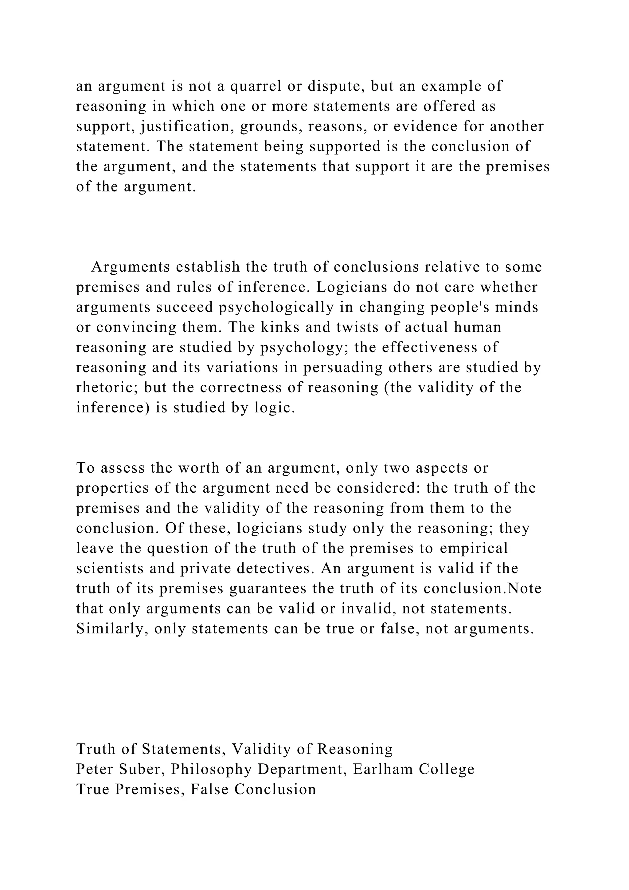 an argument is not a quarrel or dispute, but an example of
reasoning in which one or more statements are offered as
support, justification, grounds, reasons, or evidence for another
statement. The statement being supported is the conclusion of
the argument, and the statements that support it are the premises
of the argument.
Arguments establish the truth of conclusions relative to some
premises and rules of inference. Logicians do not care whether
arguments succeed psychologically in changing people's minds
or convincing them. The kinks and twists of actual human
reasoning are studied by psychology; the effectiveness of
reasoning and its variations in persuading others are studied by
rhetoric; but the correctness of reasoning (the validity of the
inference) is studied by logic.
To assess the worth of an argument, only two aspects or
properties of the argument need be considered: the truth of the
premises and the validity of the reasoning from them to the
conclusion. Of these, logicians study only the reasoning; they
leave the question of the truth of the premises to empirical
scientists and private detectives. An argument is valid if the
truth of its premises guarantees the truth of its conclusion.Note
that only arguments can be valid or invalid, not statements.
Similarly, only statements can be true or false, not arguments.
Truth of Statements, Validity of Reasoning
Peter Suber, Philosophy Department, Earlham College
True Premises, False Conclusion
 