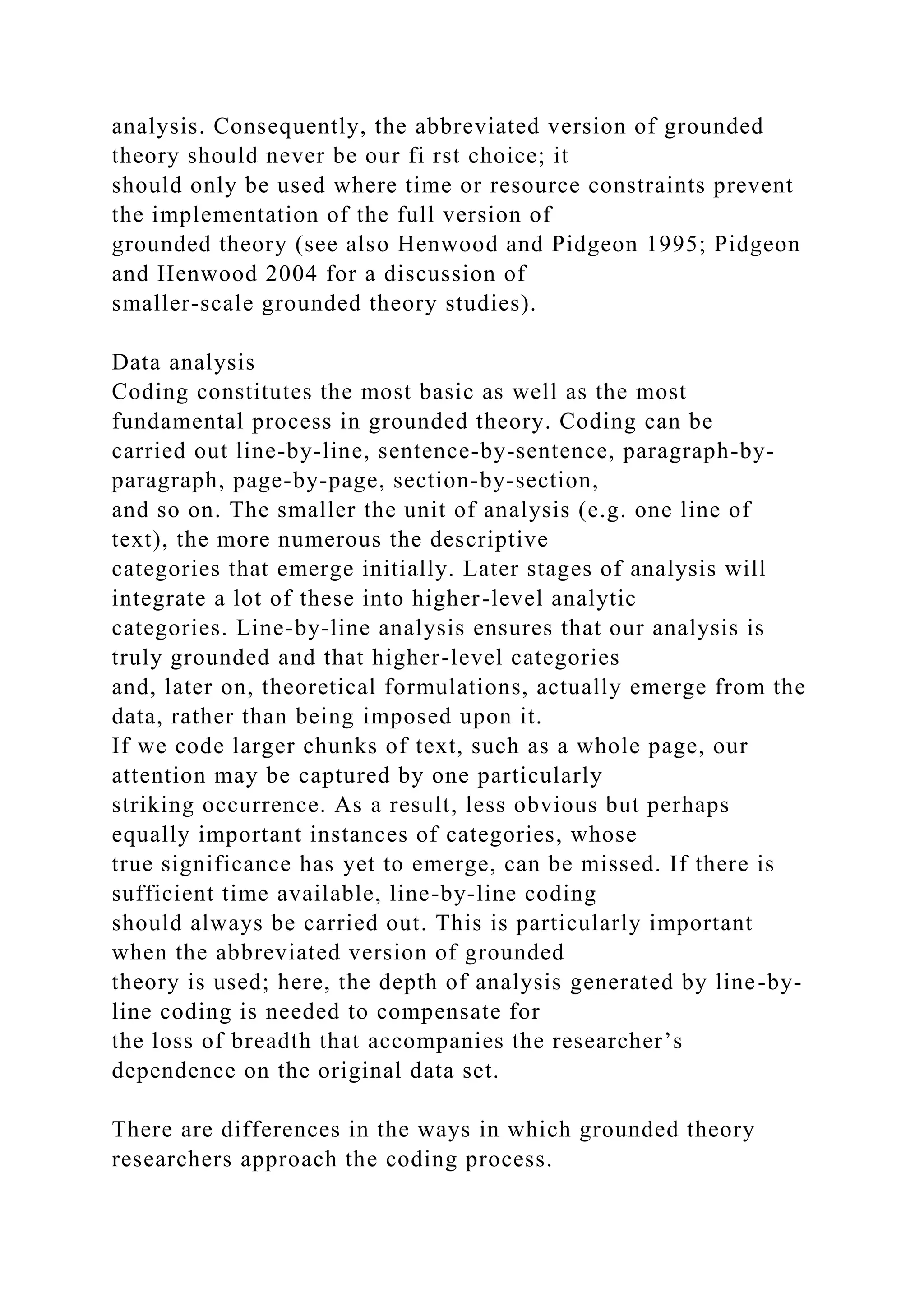 analysis. Consequently, the abbreviated version of grounded
theory should never be our fi rst choice; it
should only be used where time or resource constraints prevent
the implementation of the full version of
grounded theory (see also Henwood and Pidgeon 1995; Pidgeon
and Henwood 2004 for a discussion of
smaller-scale grounded theory studies).
Data analysis
Coding constitutes the most basic as well as the most
fundamental process in grounded theory. Coding can be
carried out line-by-line, sentence-by-sentence, paragraph-by-
paragraph, page-by-page, section-by-section,
and so on. The smaller the unit of analysis (e.g. one line of
text), the more numerous the descriptive
categories that emerge initially. Later stages of analysis will
integrate a lot of these into higher-level analytic
categories. Line-by-line analysis ensures that our analysis is
truly grounded and that higher-level categories
and, later on, theoretical formulations, actually emerge from the
data, rather than being imposed upon it.
If we code larger chunks of text, such as a whole page, our
attention may be captured by one particularly
striking occurrence. As a result, less obvious but perhaps
equally important instances of categories, whose
true significance has yet to emerge, can be missed. If there is
sufficient time available, line-by-line coding
should always be carried out. This is particularly important
when the abbreviated version of grounded
theory is used; here, the depth of analysis generated by line-by-
line coding is needed to compensate for
the loss of breadth that accompanies the researcher’s
dependence on the original data set.
There are differences in the ways in which grounded theory
researchers approach the coding process.
 