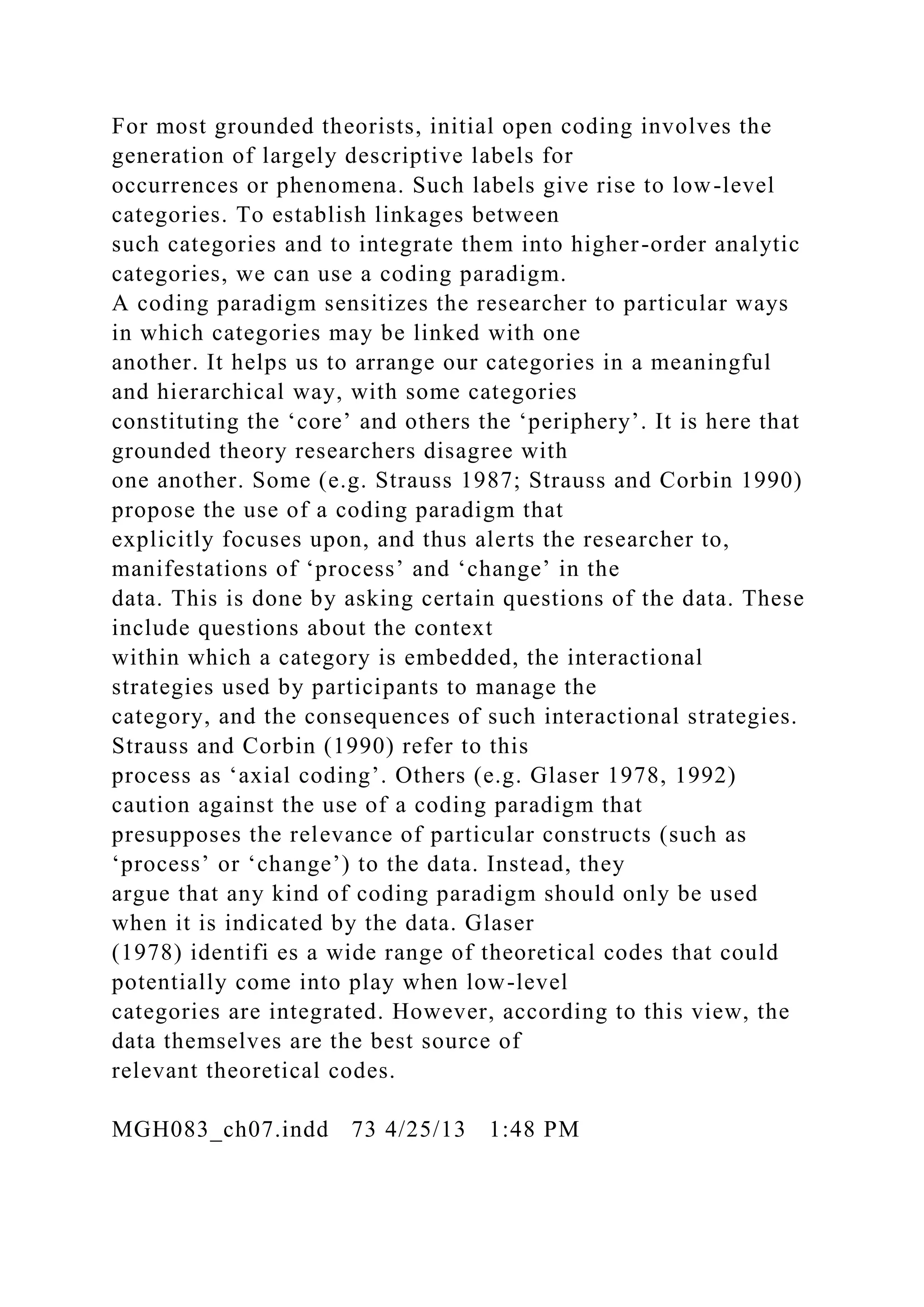 For most grounded theorists, initial open coding involves the
generation of largely descriptive labels for
occurrences or phenomena. Such labels give rise to low-level
categories. To establish linkages between
such categories and to integrate them into higher-order analytic
categories, we can use a coding paradigm.
A coding paradigm sensitizes the researcher to particular ways
in which categories may be linked with one
another. It helps us to arrange our categories in a meaningful
and hierarchical way, with some categories
constituting the ‘core’ and others the ‘periphery’. It is here that
grounded theory researchers disagree with
one another. Some (e.g. Strauss 1987; Strauss and Corbin 1990)
propose the use of a coding paradigm that
explicitly focuses upon, and thus alerts the researcher to,
manifestations of ‘process’ and ‘change’ in the
data. This is done by asking certain questions of the data. These
include questions about the context
within which a category is embedded, the interactional
strategies used by participants to manage the
category, and the consequences of such interactional strategies.
Strauss and Corbin (1990) refer to this
process as ‘axial coding’. Others (e.g. Glaser 1978, 1992)
caution against the use of a coding paradigm that
presupposes the relevance of particular constructs (such as
‘process’ or ‘change’) to the data. Instead, they
argue that any kind of coding paradigm should only be used
when it is indicated by the data. Glaser
(1978) identifi es a wide range of theoretical codes that could
potentially come into play when low-level
categories are integrated. However, according to this view, the
data themselves are the best source of
relevant theoretical codes.
MGH083_ch07.indd 73 4/25/13 1:48 PM
 
